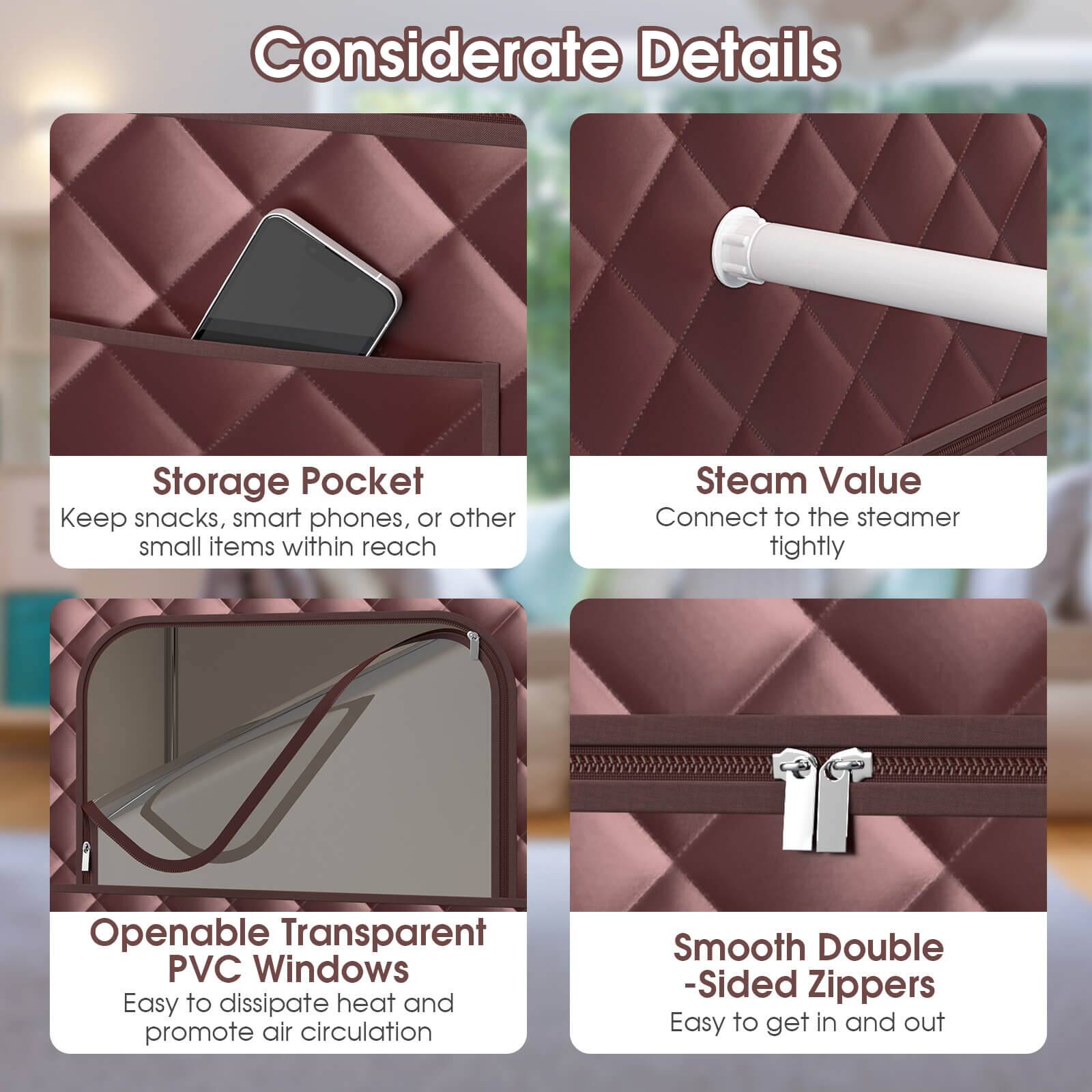 Considerate Details:
1. Storage Pocket: Keep snacks, smart phones, or other small items within reach.
2. Steam Value: Connect to the steamer tightly.
3. Openable Transparent PVC Windows: Easy to dissipate heat and promote air circulation.
4. Smooth Double-Sided Zippers: Easy to get in and out.