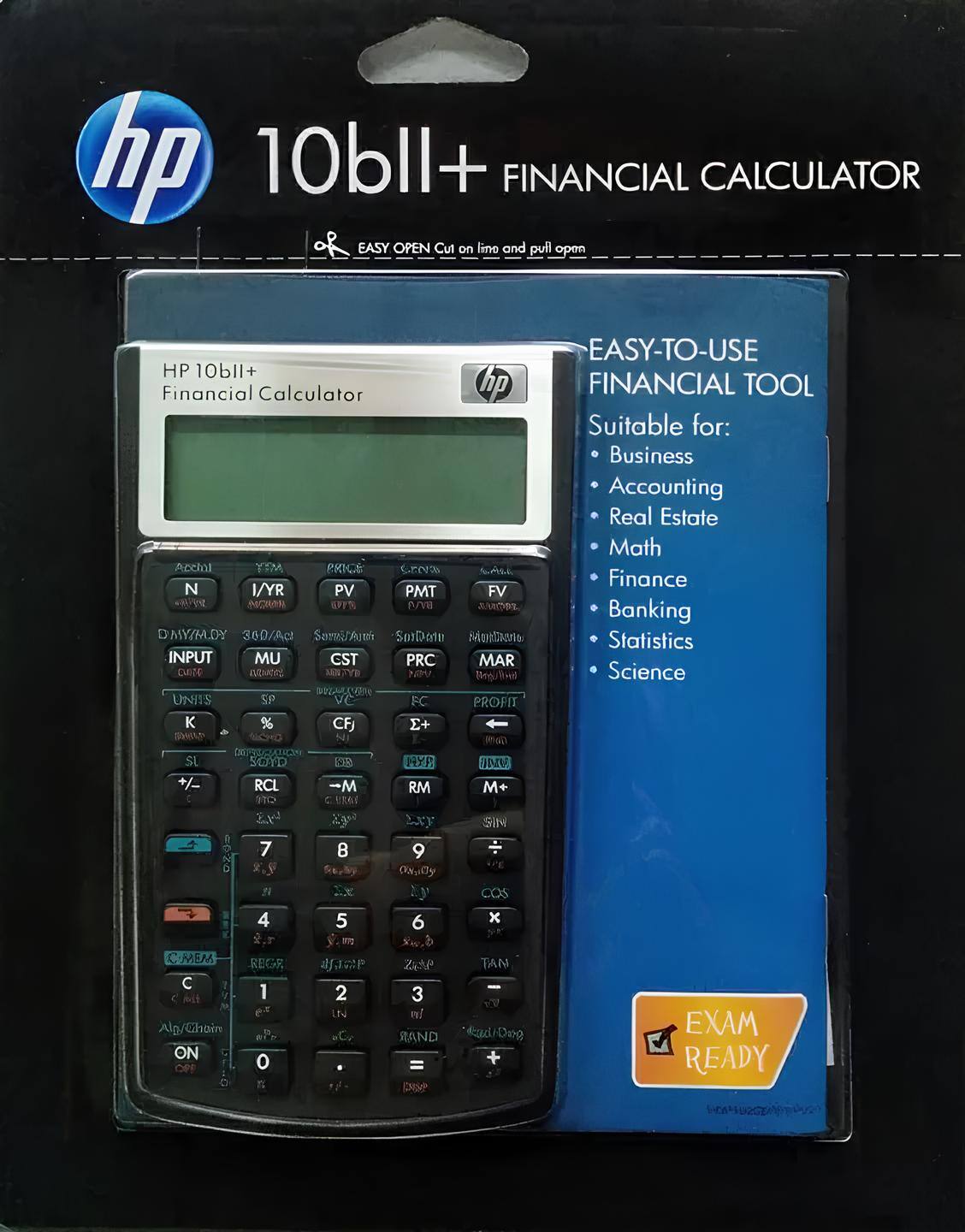 hp 10bll+ FINANCIAL CALCULATOR  
EASY OPEN Cut on line and pull open  
EASY-TO-USE HP 10bll+ Financial Calculator  
FINANCIAL TOOL  
Suitable for:  
- Business  
- Accounting  
- Real Estate  
- Math  
- Finance  
- Banking  
- Statistics  
- Science  

INPUT  
N I/YR PV PMT FV  
DMY/H.DY 360/Act  
COS  
TAN  
C-MEM  
REGR  
ON  
READY  

N I/YR PV PMT FV  
INPUT MU CST PRC MAR  
UNITS % CFJ E+  
K  
+/– RCL -M RM M+  
7 8 9  
4 5 6  
1 2 3  
0 .  
C  
C/CE  
ON  
COS  
TAN  
REGR  
EXAM READY