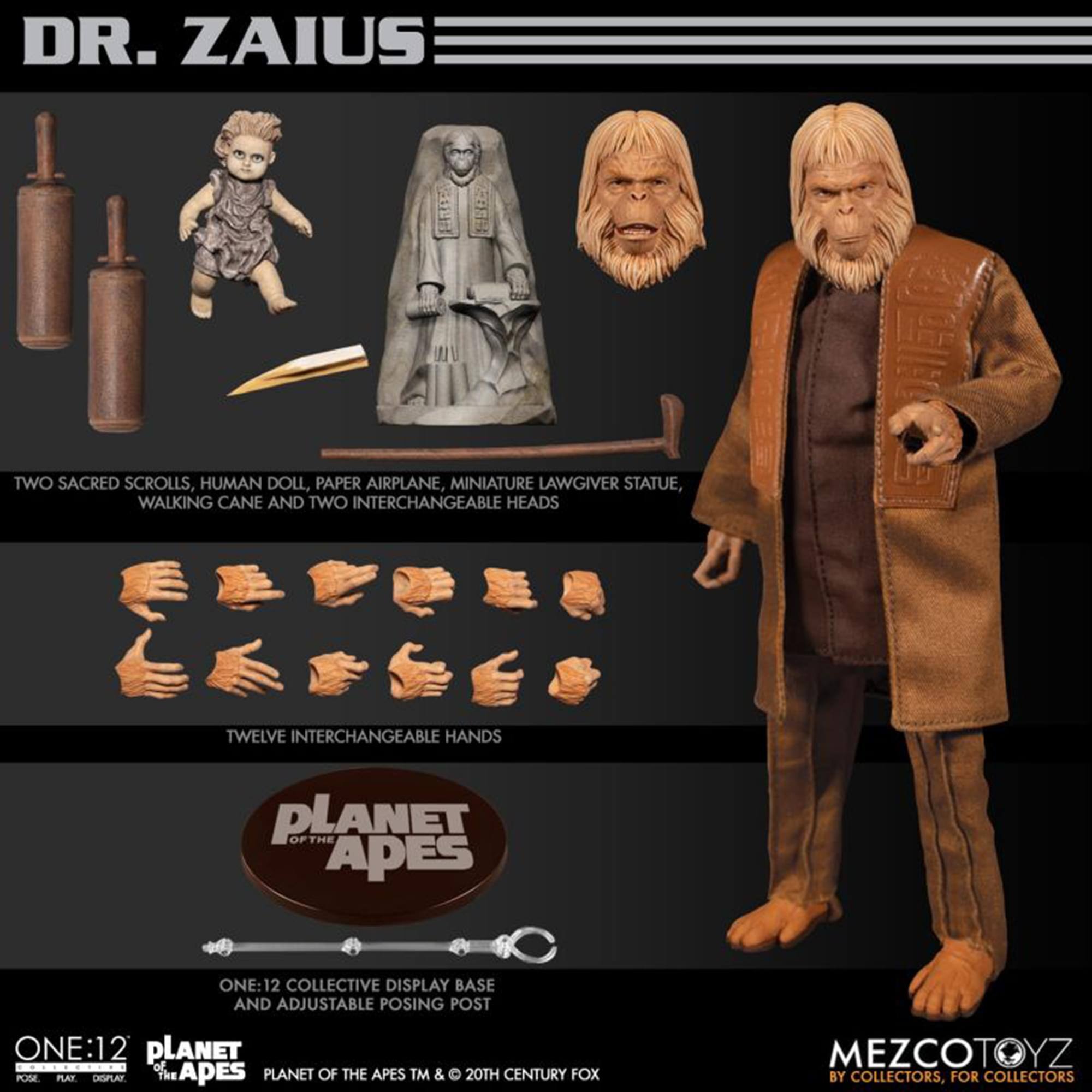 DR. ZAIUS

TWO SACRED SCROLLS, HUMAN DOLL, PAPER AIRPLANE, MINIATURE LAWGIVER STATUE, WALKING CANE AND TWO INTERCHANGEABLE HEADS

TWELVE INTERCHANGEABLE HANDS

PLANET OF THE APES ONE:12 COLLECTIVE DISPLAY BASE AND ADJUSTABLE POSING POST

PLANET OF THE APES TM & © 20TH CENTURY FOX

MEZCOTOYZ BY COLLECTORS, FOR COLLECTORS