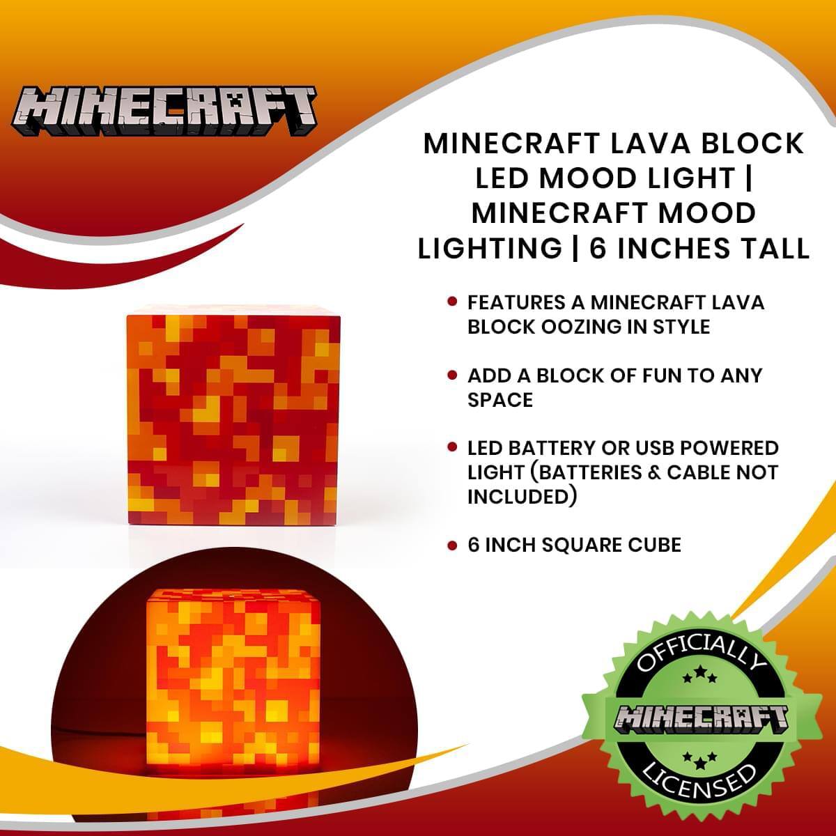 Minecraft Lava Block LED Mood Light | Minecraft Mood Lighting | 6 Inches Tall

- Features a Minecraft Lava Block Oozing in Style
- Add a Block of Fun to Any Space
- LED Battery or USB Powered Light (Batteries & Cable Not Included)
- 6 Inch Square Cube

Officially Minecraft Licensed