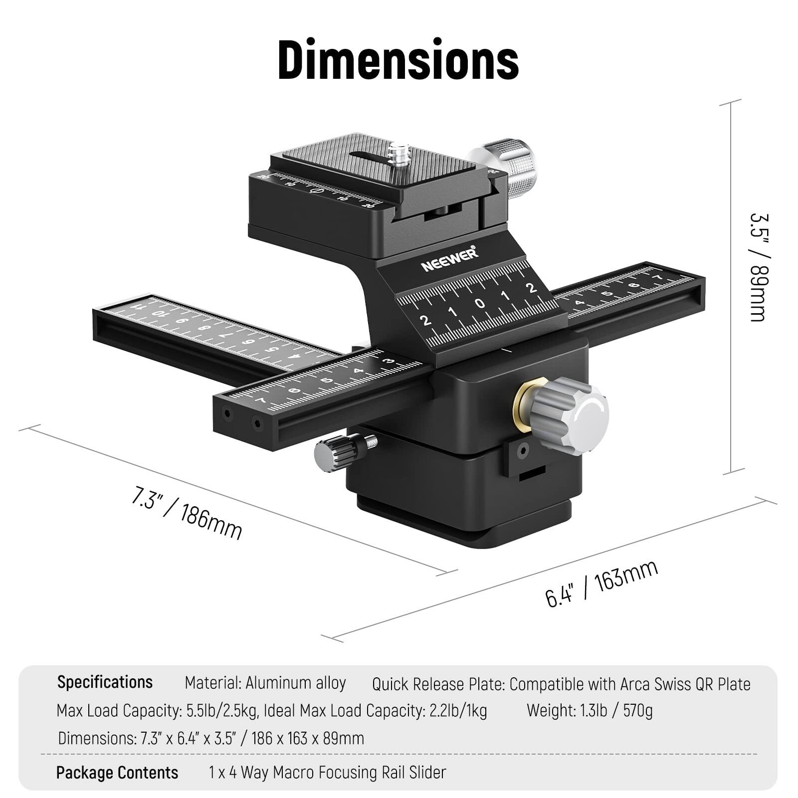 Dimensions: 7.3" x 6.4" x 3.5" / 186 x 163 x 89mm

Specifications:
- Material: Aluminum alloy
- Quick Release Plate: Compatible with Arca Swiss QR Plate
- Max Load Capacity: 5.5lb/2.5kg
- Ideal Max Load Capacity: 2.2lb/1kg
- Weight: 1.3lb / 570g

Package Contents:
- 1 x 4 Way Macro Focusing Rail Slider