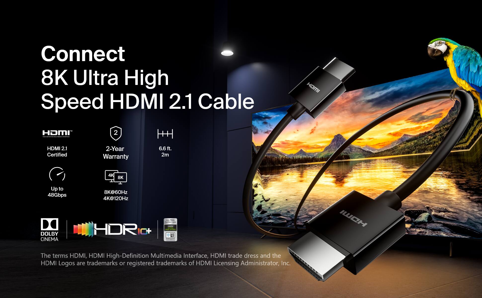 Connect 8K Ultra High Speed HDMI 2.1 Cable HOMI  HDMI 2.1 Certified 2-Year Warranty 6.6 ft. 2m 4K 8K Up to 48Gbps DOLBY CINEMA 8K@60Hz 4K@120Hz HDR - TRA - I - - I I.. WCH The terms HDMI, HDMI High-Definition Multimedia Interface, HDMI trade dress and the HDMI Logos are trademarks or registered trademarks of HDMI Licensing Administrator, Inc.