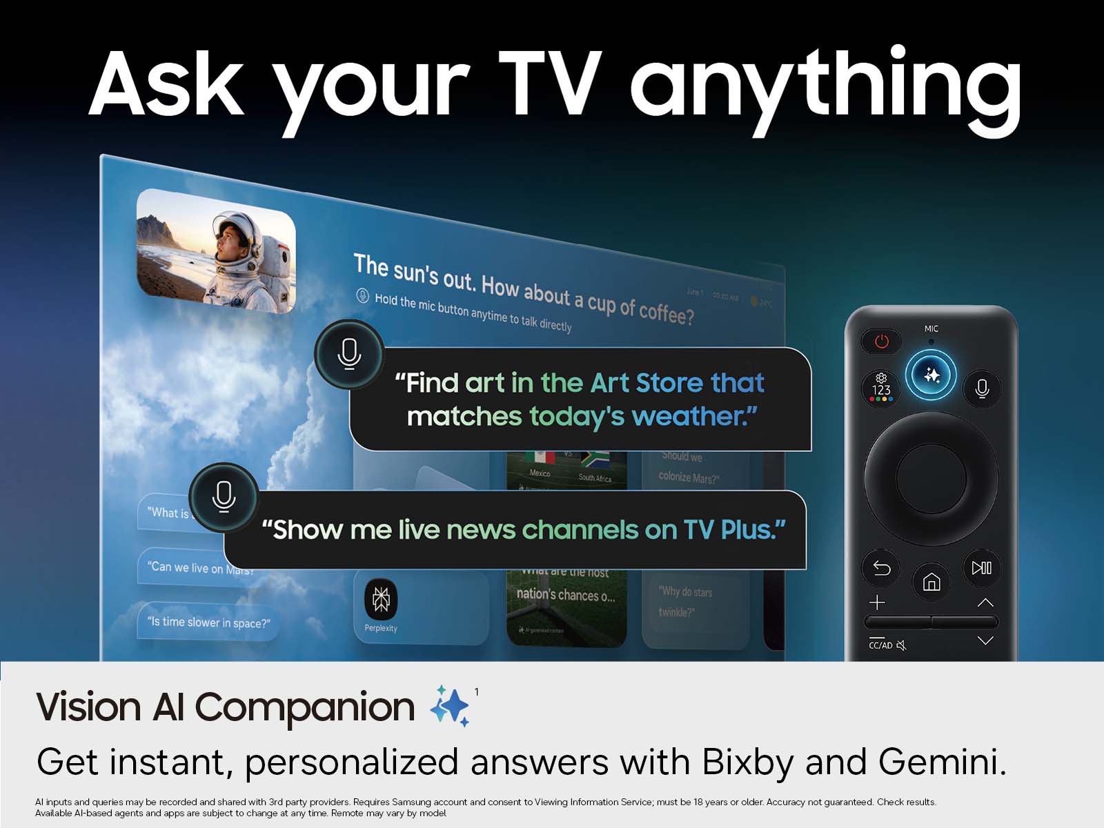 Ask your TV anything

The sun's out. How about a cup of coffee?  
Hold the mic button anytime to talk directly

"Find art in the Art Store that matches today's weather."  
Should we colonize Mars?

"Show me live news channels on TV Plus."  
Can we live on Mars?  
Is time slower in space?  
Why do stars twinkle?

Vision AI Companion  
Get instant, personalized answers with Bixby and Gemini.

AI inputs and queries may be recorded and shared with 3rd party providers. Requires Samsung account and consent to Viewing Information Service; must be 18 years or older. Accuracy not guaranteed. Check results. Available AI-based agents and apps are subject to change at any time. Remote may vary by model