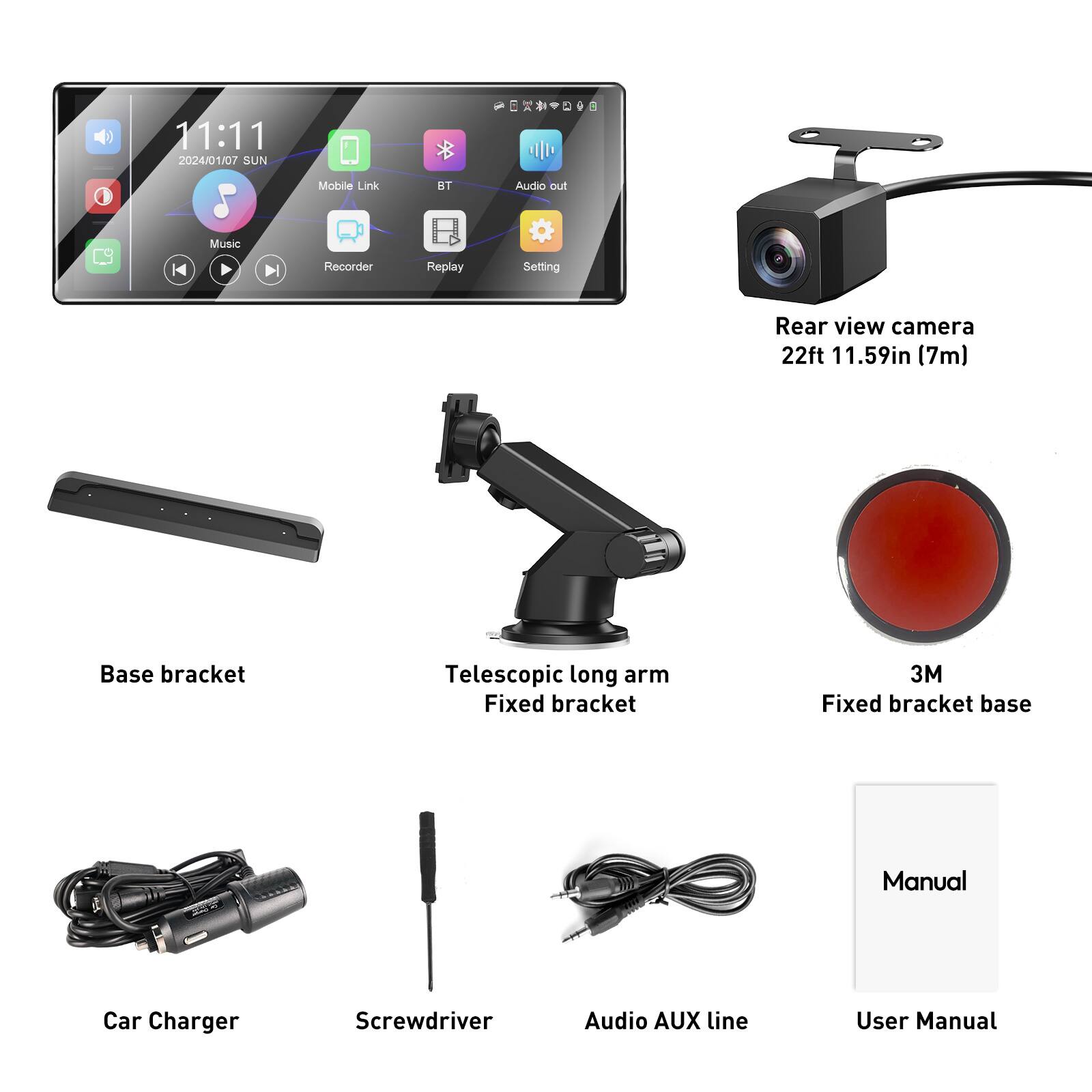 11:11 2024/01/07 SUN  
S Music  
Mobile Link  
HT Audio out  
H4 H Recorder  
Replay  
Setting  
Rear view camera 22ft 11.59in (7m)  
Base bracket  
Telescopic long arm  
Fixed bracket  
3M Fixed bracket base  
Manual  
Car Charger  
Screwdriver  
Audio AUX line  
User Manual
