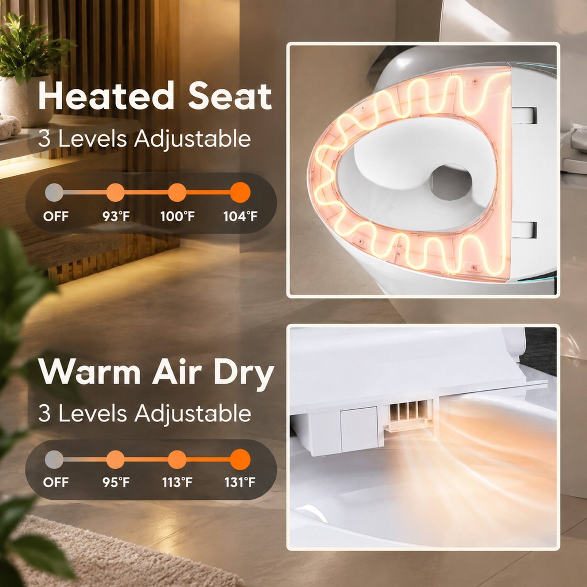 Heated Seat 3 Levels Adjustable
OFF
93°F
100°F
104°F

Warm Air Dry 3 Levels Adjustable
OFF
95°F
113°F
131°F