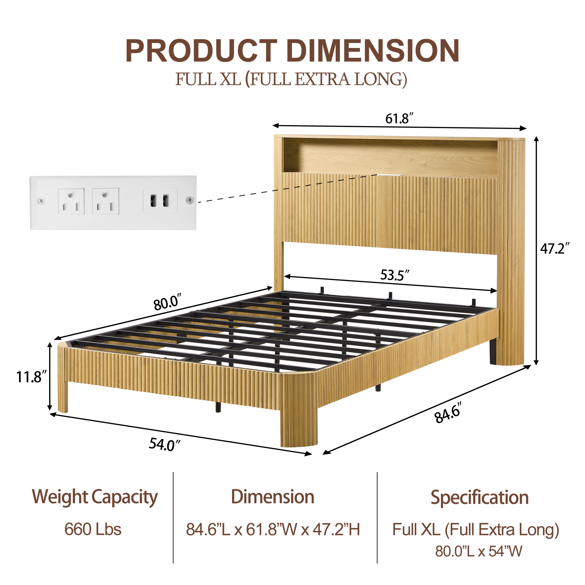**PRODUCT DIMENSION**  
FULL XL (FULL EXTRA LONG)

- **Weight Capacity:** 660 Lbs
- **Dimension:** 84.6"L x 61.8"W x 47.2"H
- **Specification:** Full XL (Full Extra Long) 80.0"L x 54"W

**Dimensions:**
- Length: 84.6"
- Width: 61.8"
- Height: 47.2"
- Mattress Size: 80.0"L x 54"W
- Headboard Height: 53.5"
- Footboard Height: 11.8"
- Side Rail Height: 47.2"