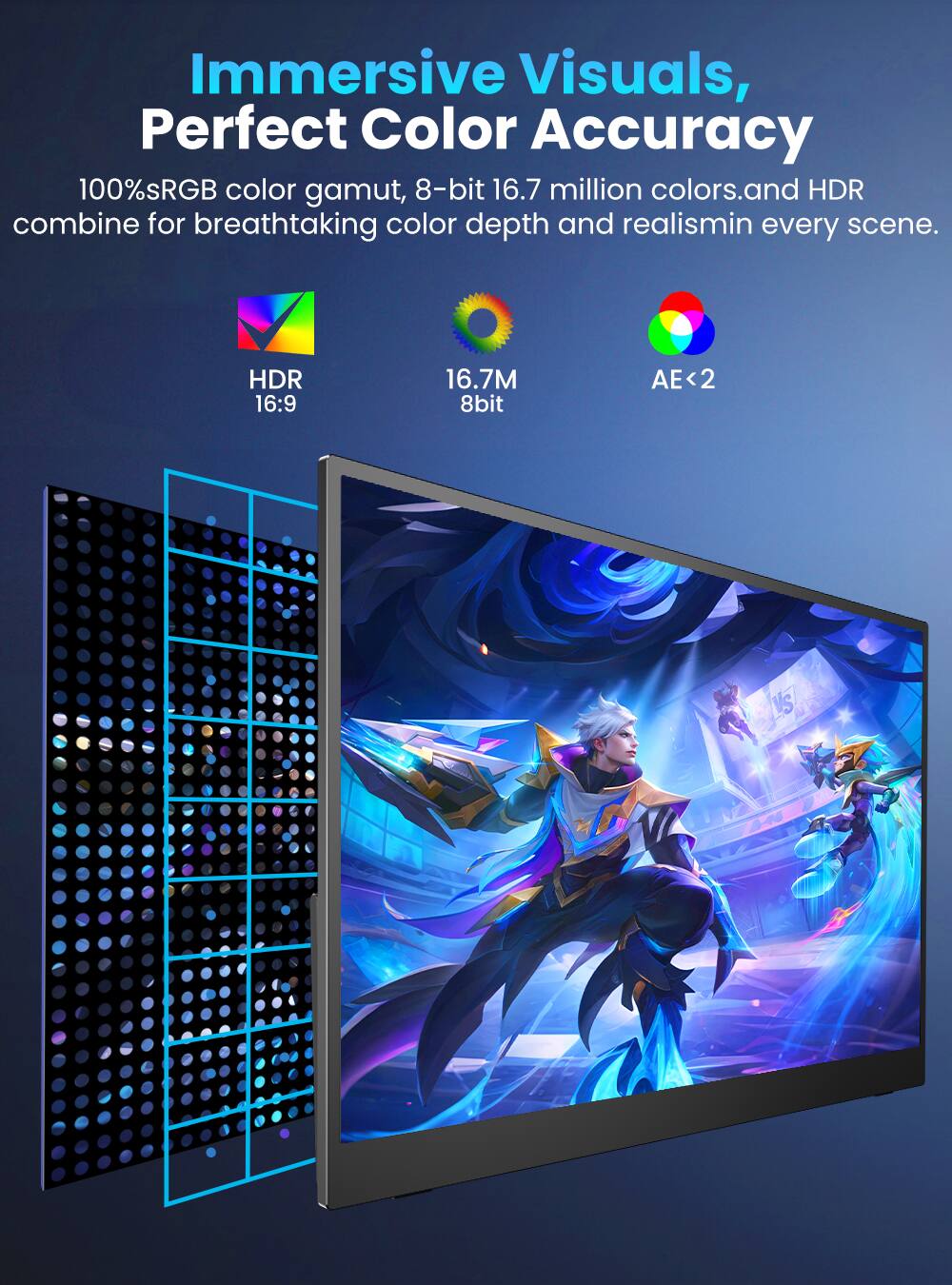 Immersive Visuals, Perfect Color Accuracy

100% sRGB color gamut, 8-bit 16.7 million colors, and HDR combine for breathtaking color depth and realism in every scene.

HDR 16:9
16.7M 8bit
AE<2