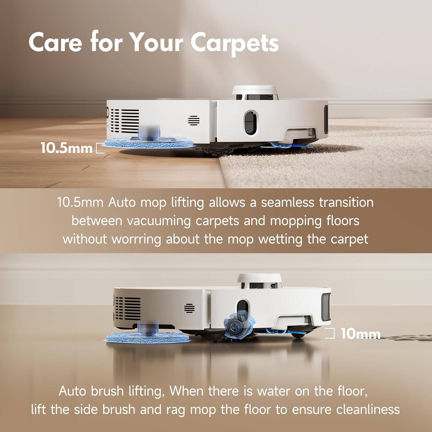 Care for Your Carpets

10.5mm
10.5mm Auto mop lifting allows a seamless transition between vacuuming carpets and mopping floors without worrying about the mop wetting the carpet

10mm
Auto brush lifting, When there is water on the floor, lift the side brush and rag mop the floor to ensure cleanliness