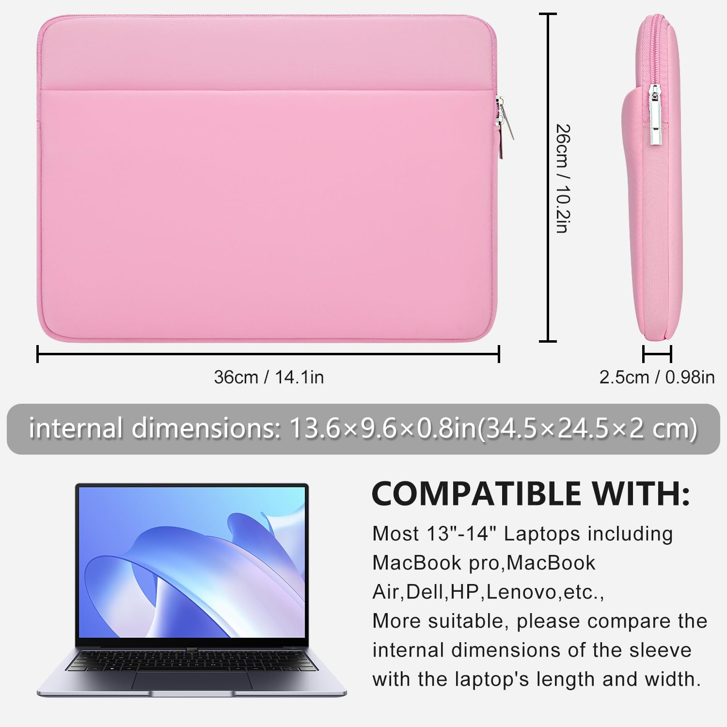 / 26cm 10.2in  
36cm  
H 2.5cm / 0.98in  
internal dimensions: 13.6x9.6x0.8in(34.5x24.5x2 cm)  
COMPATIBLE WITH: Most 13"-14" Laptops including MacBook pro, MacBook Air, Dell, HP, Lenovo, etc., More suitable, please compare the internal dimensions of the sleeve with the laptop's length and width.