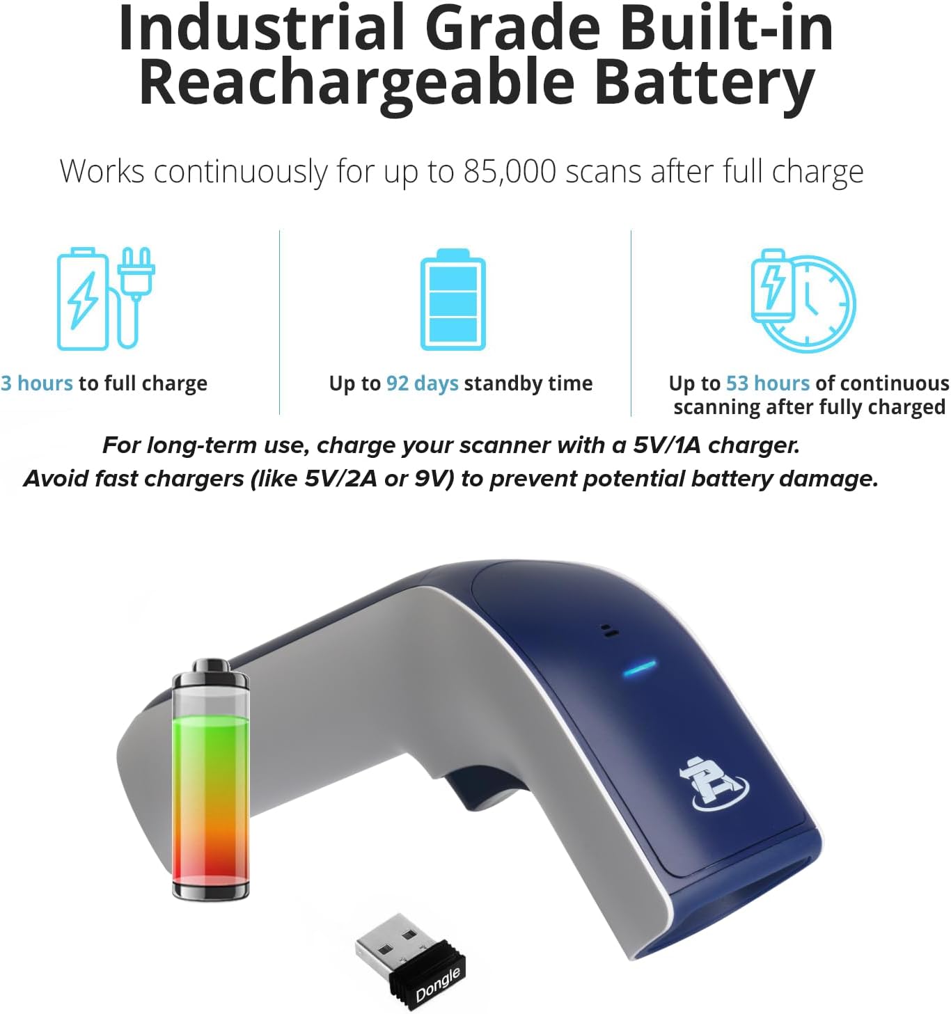 Industrial Grade Built-in Rechargeable Battery

Works continuously for up to 85,000 scans after full charge

- 3 hours to full charge
- Up to 92 days standby time
- Up to 53 hours of continuous scanning after fully charged

For long-term use, charge your scanner with a 5V/1A charger. Avoid fast chargers (like 5V/2A or 9V) to prevent potential battery damage.