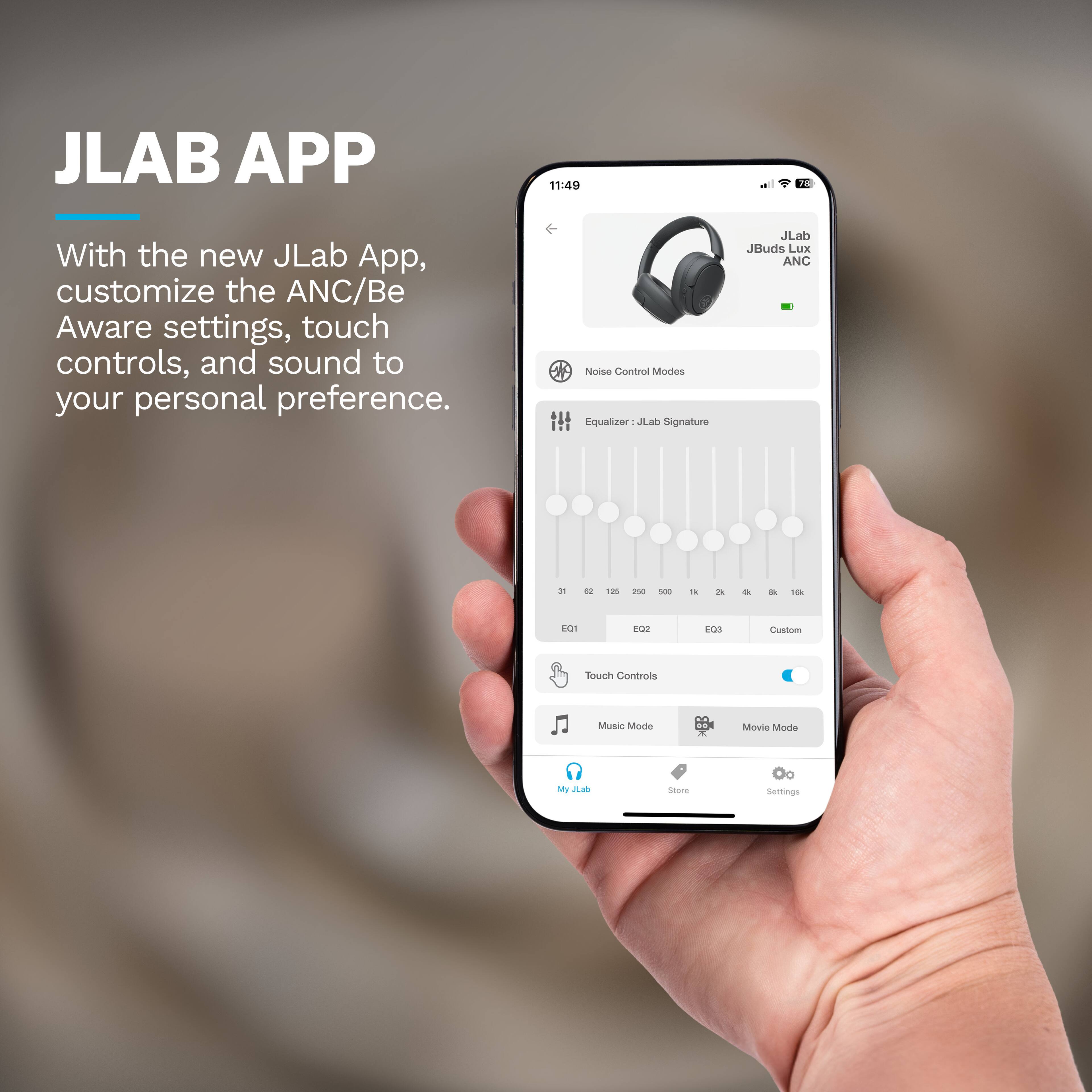 JLAB APP

11:49

With the new JLab App, customize the ANC/Be Aware settings, touch controls, and sound to your personal preference.

Noise Control Modes
Equalizer: JL JLab Signature

JLab JBuds Lux ANC

2% 12 125 250 500 1k 2k 4k 8k 16k

EQ1 EQ2 EQ3 Custom

Touch Controls
Music Mode Movie Mode

My JLab Store Settings