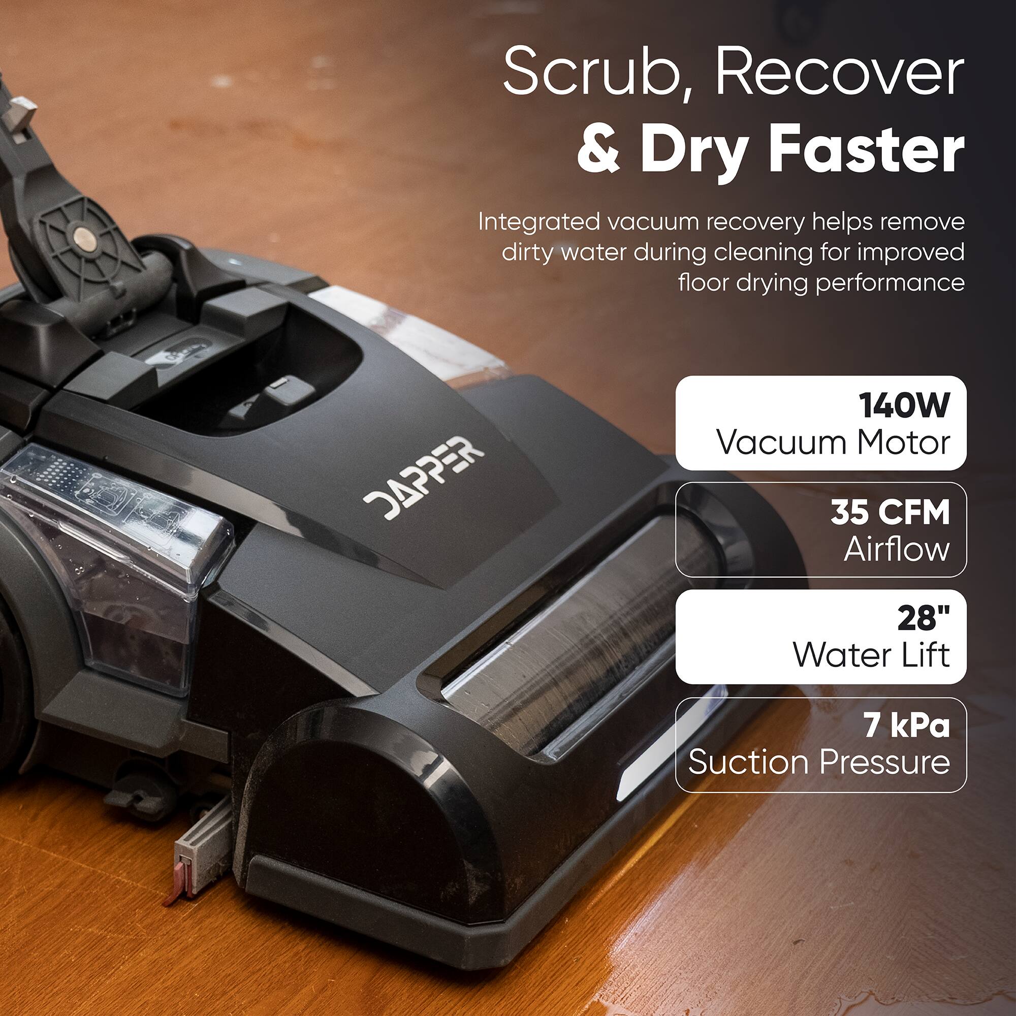 Scrub, Recover & Dry Faster  
Integrated vacuum recovery helps remove dirty water during cleaning for improved floor drying performance  
DAPPER  
140W Vacuum Motor  
35 CFM Airflow  
28" Water Lift  
7 kPa Suction Pressure