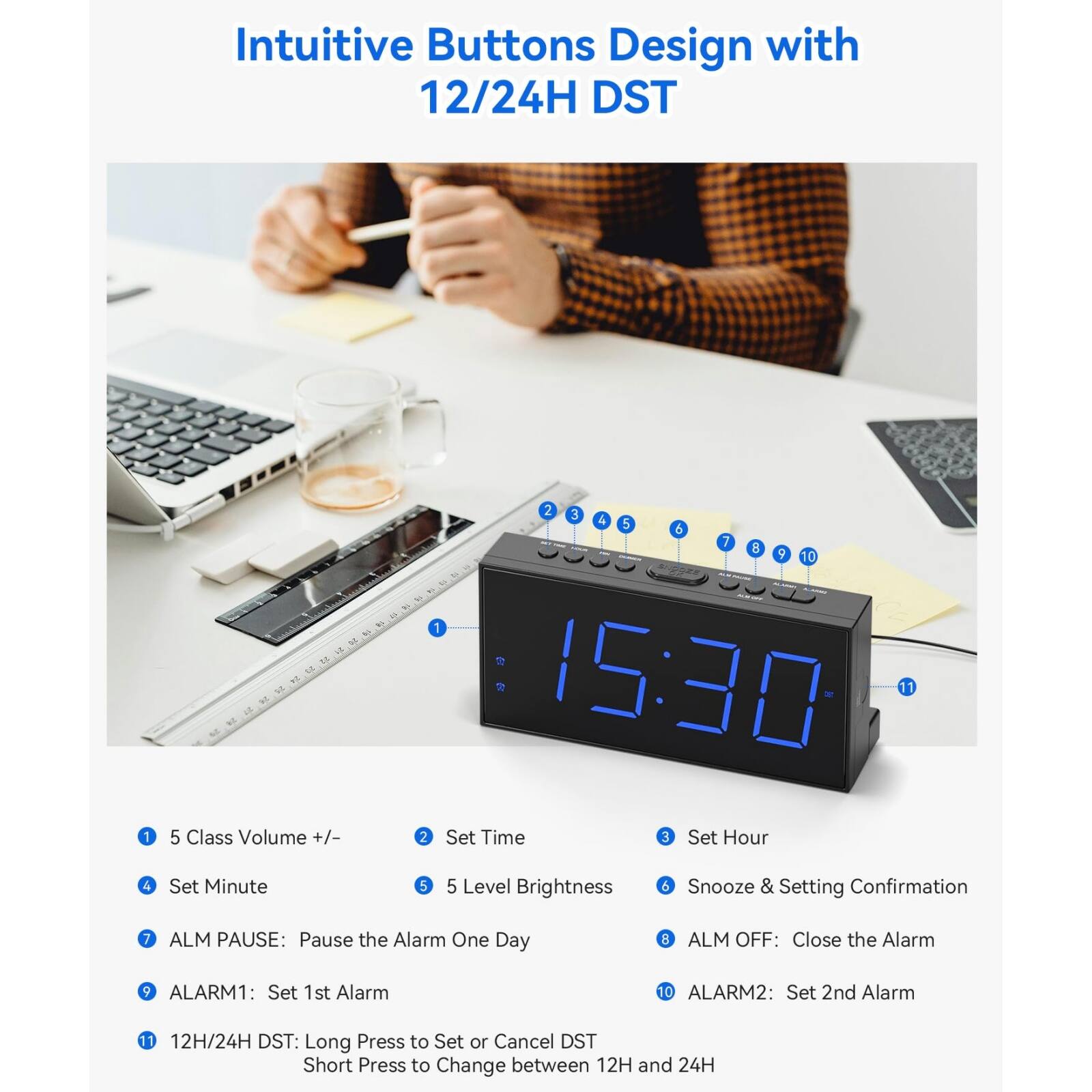 Intuitive Buttons Design with 12/24H DST

1. 5 Class Volume +/-  
2. Set Time  
3. Set Hour  
4. Set Minute  
5. 5 Level Brightness  
6. Snooze & Setting Confirmation  
7. ALM PAUSE: Pause the Alarm One Day  
8. ALM OFF: Close the Alarm  
9. ALARM1: Set 1st Alarm  
10. ALARM2: Set 2nd Alarm  
11. 12H/24H DST: Long Press to Set or Cancel DST  
12. Short Press to Change between 12H and 24H