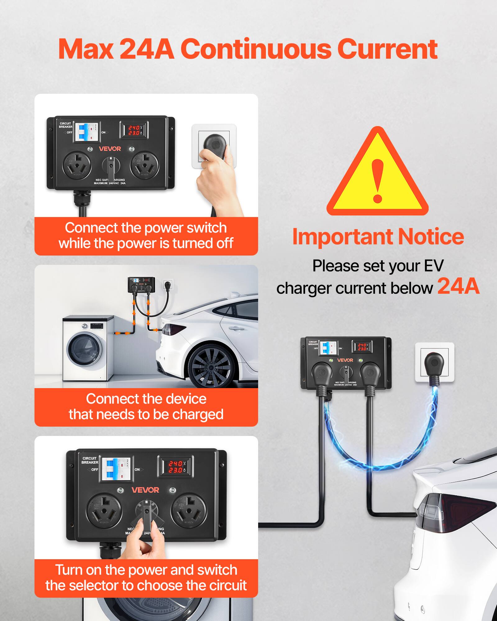 Max 24A Continuous Current

OROUT BREAKER OFF
240 23.0
VEVOR MY SAFT AUTONO MAMMUM - JULA

Connect the power switch while the power is turned off

! Important Notice Please set your EV charger current below 24A

EMARY KOMANT
rous 230
VEVOR
- 
Connect the device that needs to be charged
CIRCUIT BREAKER OFF
:
ON
240 23.0 1
VEVOR
NFC MA
200
W

Turn on the power and switch the selector to choose the circuit