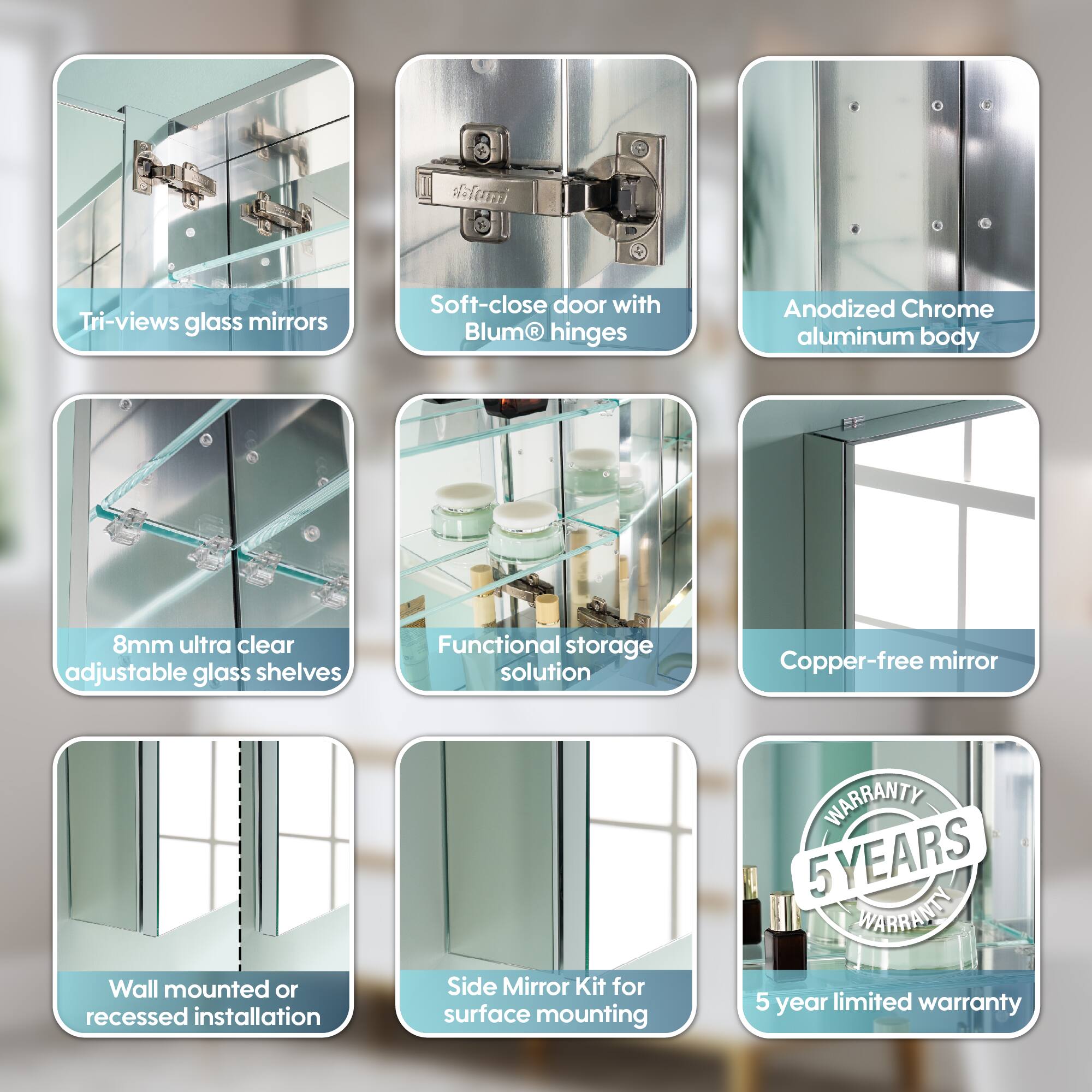 - Tri-views glass mirrors
- Soft-close door with Blum® hinges
- Anodized Chrome aluminum body
- 8mm ultra clear adjustable glass shelves
- Functional storage solution
- Copper-free mirror
- Wall mounted or recessed installation
- Side Mirror Kit for surface mounting
- 5 YEARS WARRANTY
- 5 year limited warranty
