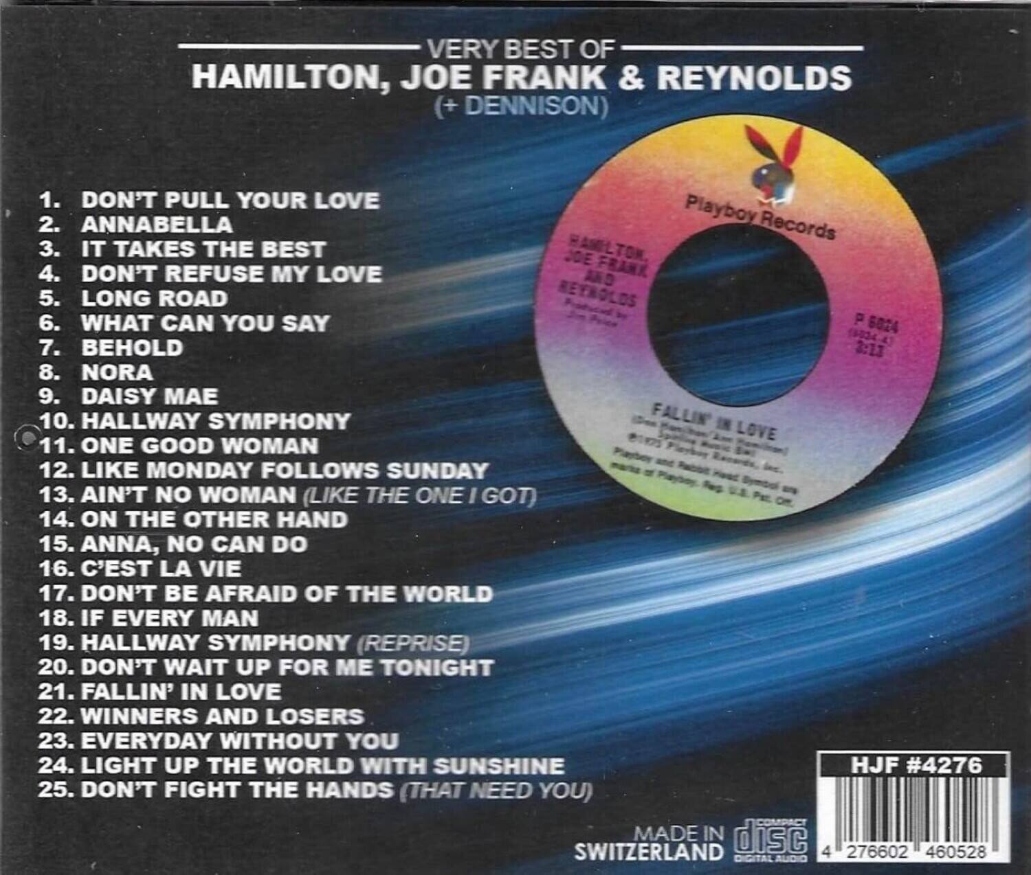 VERY BEST OF  
HAMILTON, JOE FRANK & REYNOLDS (+ DENNISON)  

1. DON'T PULL YOUR LOVE  
2. ANNABELLA  
3. IT TAKES THE BEST  
4. DON'T REFUSE MY LOVE  
5. LONG ROAD  
6. WHAT CAN YOU SAY  
7. BEHOLD  
8. NORA  
9. DAISY MAE  
10. HALLWAY SYMPHONY  
11. ONE GOOD WOMAN  
12. LIKE MONDAY FOLLOWS SUNDAY  
13. AIN'T NO WOMAN (LIKE THE ONE I GOT)  
14. ON THE OTHER HAND  
15. ANNA, NO CAN DO  
16. C'EST LA VIE  
17. DON'T BE AFRAID OF THE WORLD  
18. IF EVERY MAN  
19. HALLWAY SYMPHONY (REPRISE)  
20. DON'T WAIT UP FOR ME TONIGHT  
21. FALLIN' IN LOVE  
22. WINNERS AND LOSERS  
23. EVERYDAY WITHOUT YOU  
24. LIGHT UP THE WORLD WITH SUNSHINE  
25.