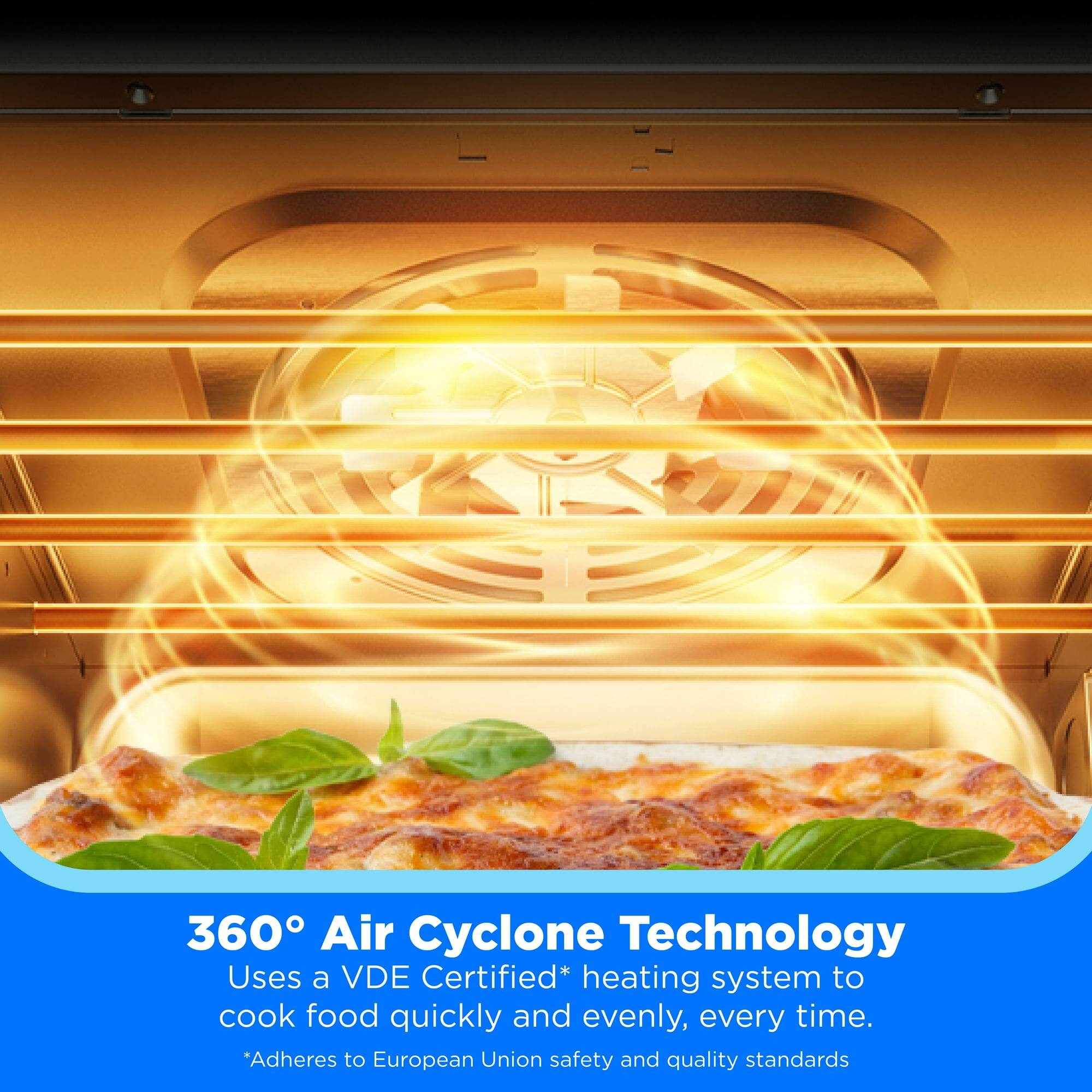 360° Air Cyclone Technology  
Uses a VDE Certified* heating system to cook food quickly and evenly, every time.  
*Adheres to European Union safety and quality standards