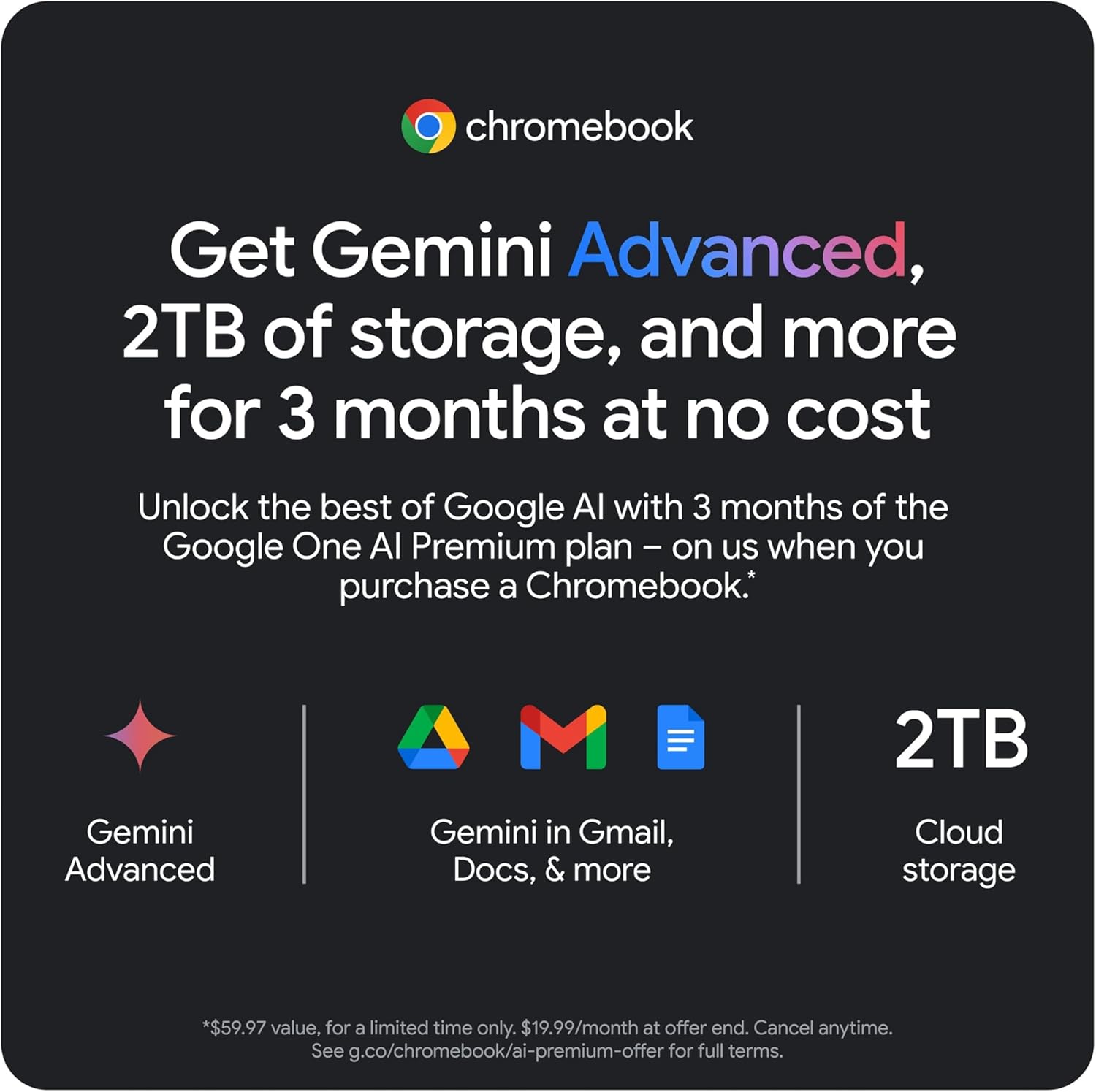 Get Gemini Advanced, 2TB of storage, and more for 3 months at no cost

Unlock the best of Google AI with 3 months of the Google One AI Premium plan – on us when you purchase a Chromebook.

- Gemini Advanced
- Gemini in Gmail, Docs, & more
- 2TB Cloud storage

*$59.97 value, for a limited time only. $19.99/month at offer end. Cancel anytime. See g.co/chromebook/ai-premium-offer for full terms.