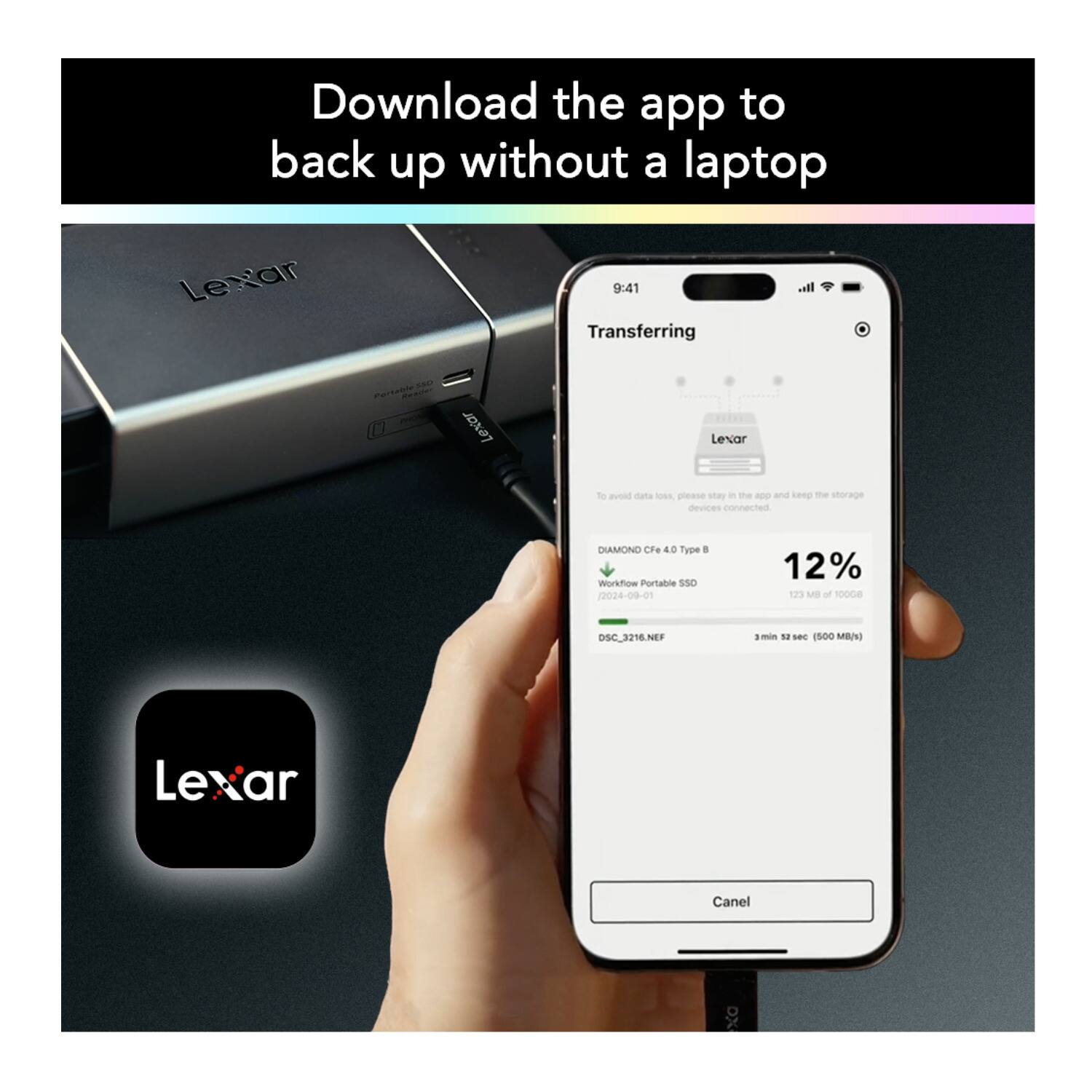 Download the app to back up without a laptop

Transferring

Lexar

To avoid data loss, please stay in the app and keep the storage devices connected

DIAMOND CFe.4 0.4 Type B
Workflow Portable SSD
2024-09-01

12% 123 MB of 1000 GB

DSC_3216.NEF
3 min 52 sec (500 MB/s)

Cancel