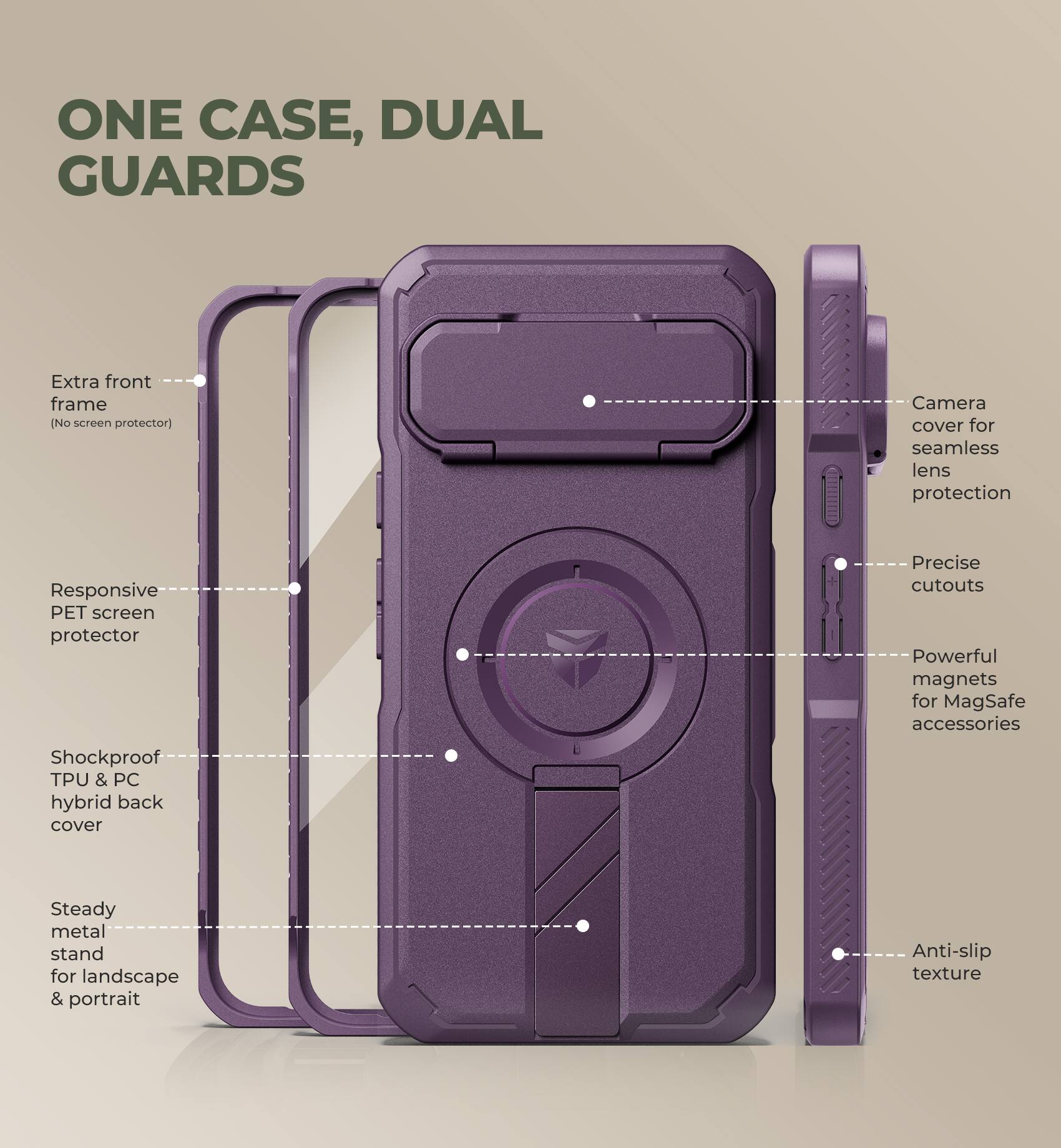 ONE CASE, DUAL GUARDS

- Extra front frame (No screen protector)
- Responsive PET screen protector
- Shockproof TPU & PC hybrid back cover
- Steady metal stand for landscape & portrait
- Camera cover for seamless lens protection
- Precise cutouts
- Powerful magnets for MagSafe accessories
- Anti-slip texture