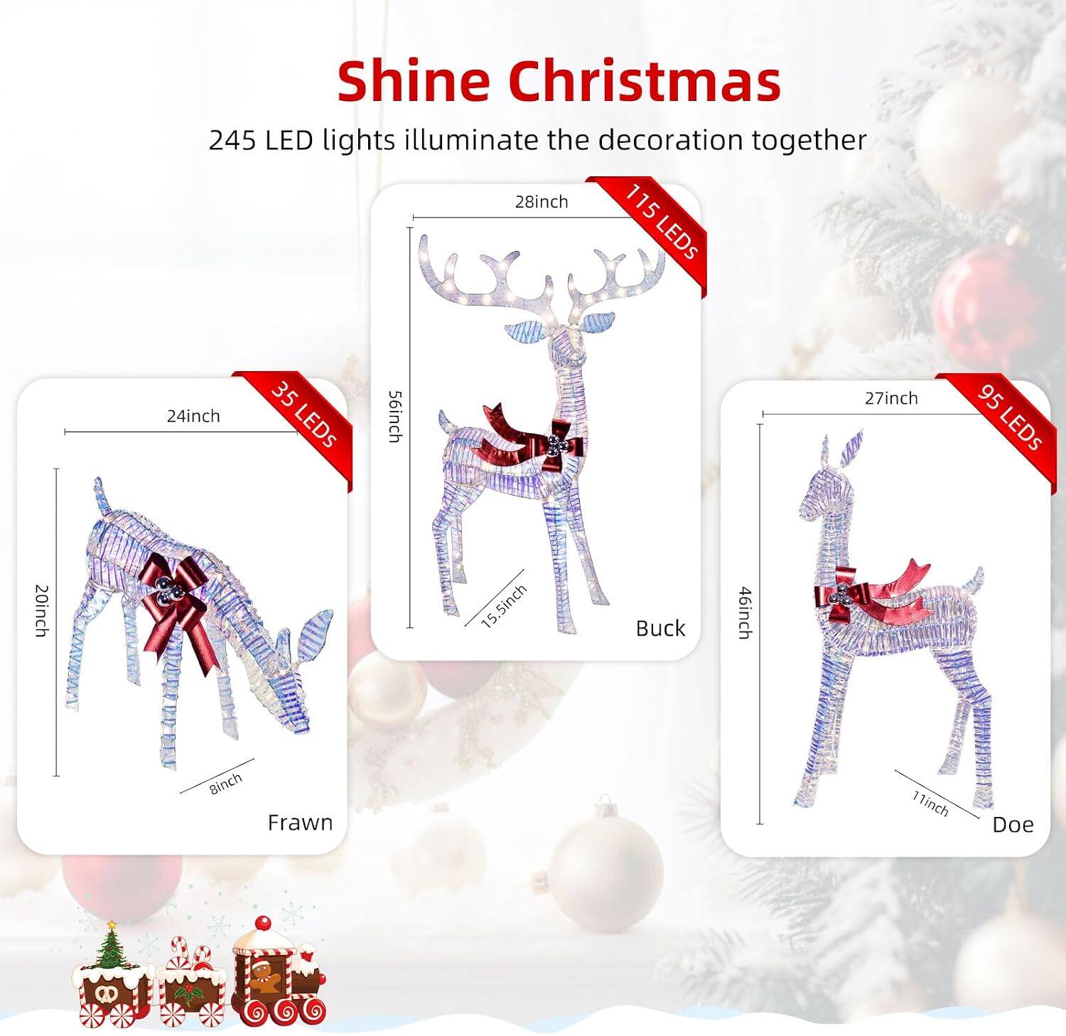 Shine Christmas  
245 LED lights illuminate the decoration together  

28inch  
115 LEDs  

24inch  
35 LEDs  

27inch  
95 LEDs  

46inch  
Binch Frawn  

7 11inch  
Doe