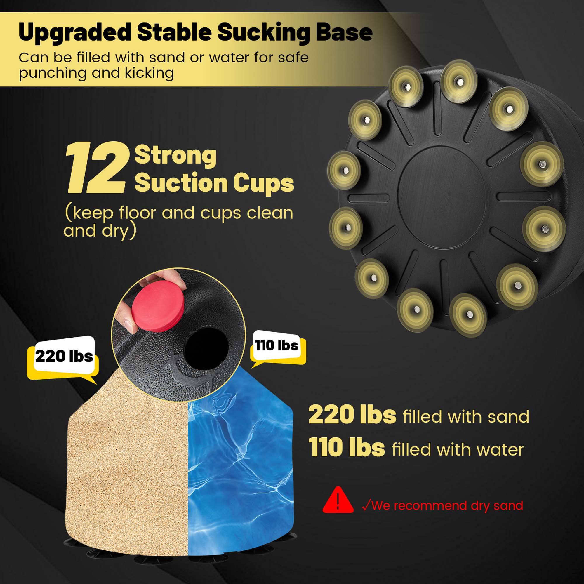 Upgraded Stable Sucking Base  
Can be filled with sand or water for safe punching and kicking  

12 Strong Suction Cups  
(keep floor and cups clean and dry)  

220 lbs  
110 lbs  
220 lbs filled with sand  
110 lbs filled with water  

We recommend dry sand