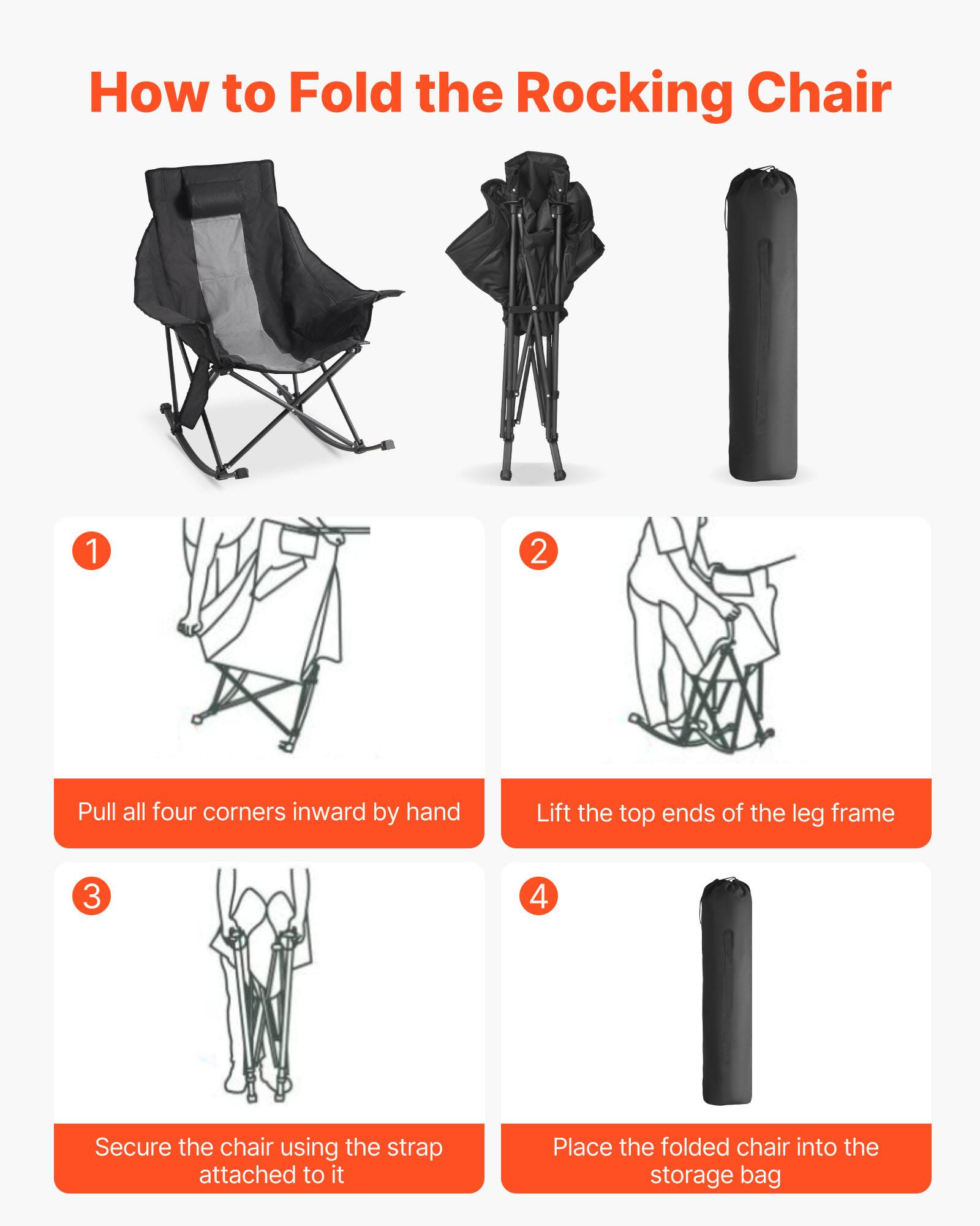 How to Fold the Rocking Chair

1. Pull all four corners inward by hand
2. Lift the top ends of the leg frame
3. Secure the chair using the strap attached to it
4. Place the folded chair into the storage bag