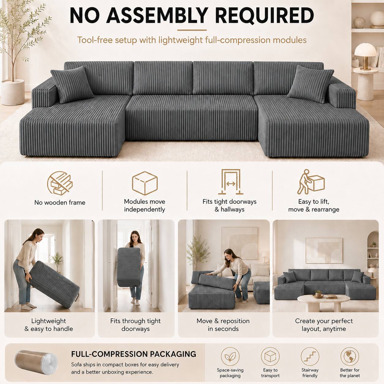 NO ASSEMBLY REQUIRED  
Tool-free setup with lightweight full-compression modules  
No wooden frame  
Modules move independently  
Fits tight doorways & hallways  
Easy to lift, move & rearrange  
Lightweight & easy to handle  
Fits through tight doorways  
Move & reposition in seconds  
Create your perfect layout, anytime  

FULL-COMPRESSION PACKAGING  
Sofa ships in compact boxes for easy delivery and a better unboxing experience.  
Space-saving packaging  
Easy to transport  
Stairway friendly  
Better for the planet