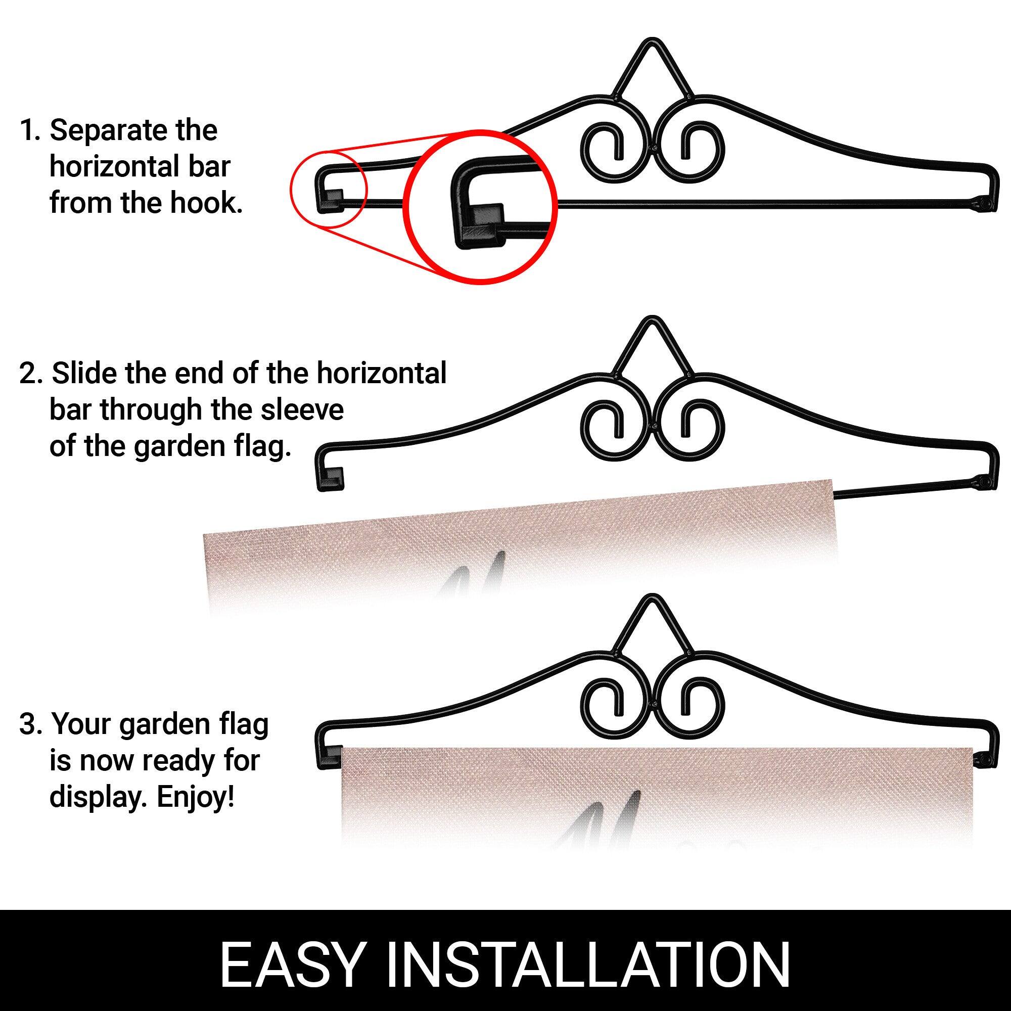 1. Separate the horizontal bar from the hook.

2. Slide the end of the horizontal bar through the sleeve of the garden flag.

3. Your garden flag is now ready for display. Enjoy!

EASY INSTALLATION