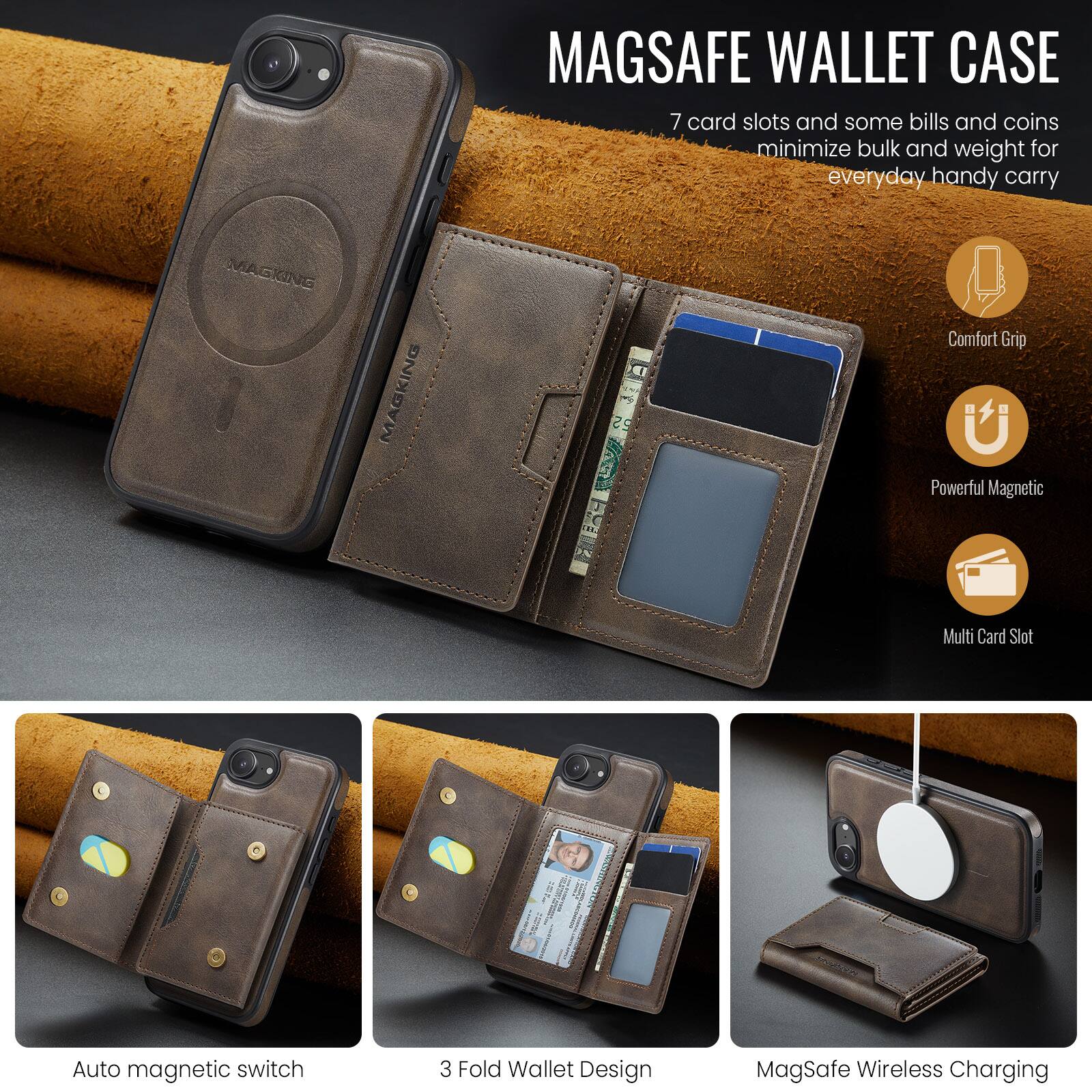 MAGSAFE WALLET CASE

7 card slots and some bills and coins minimize bulk and weight for everyday handy carry

MAGKING MAGKING

- Comfort Grip
- Powerful Magnetic
- Multi Card Slot
- Auto magnetic switch
- 3 Fold Wallet Design
- MagSafe Wireless Charging