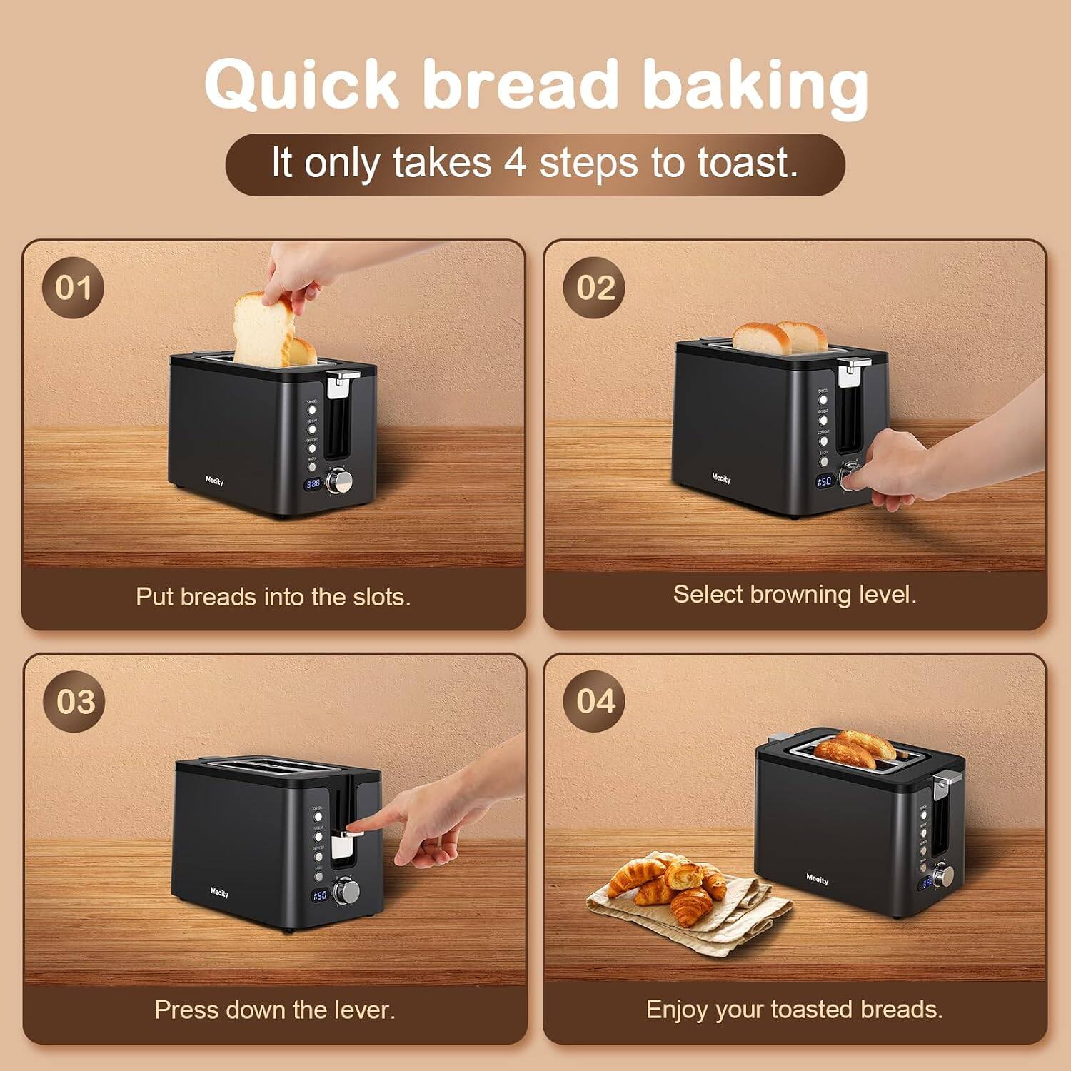 Quick bread baking  
It only takes 4 steps to toast.

01  
Put breads into the slots.

02  
Select browning level.

03  
Press down the lever.

04  
Enjoy your toasted breads.
