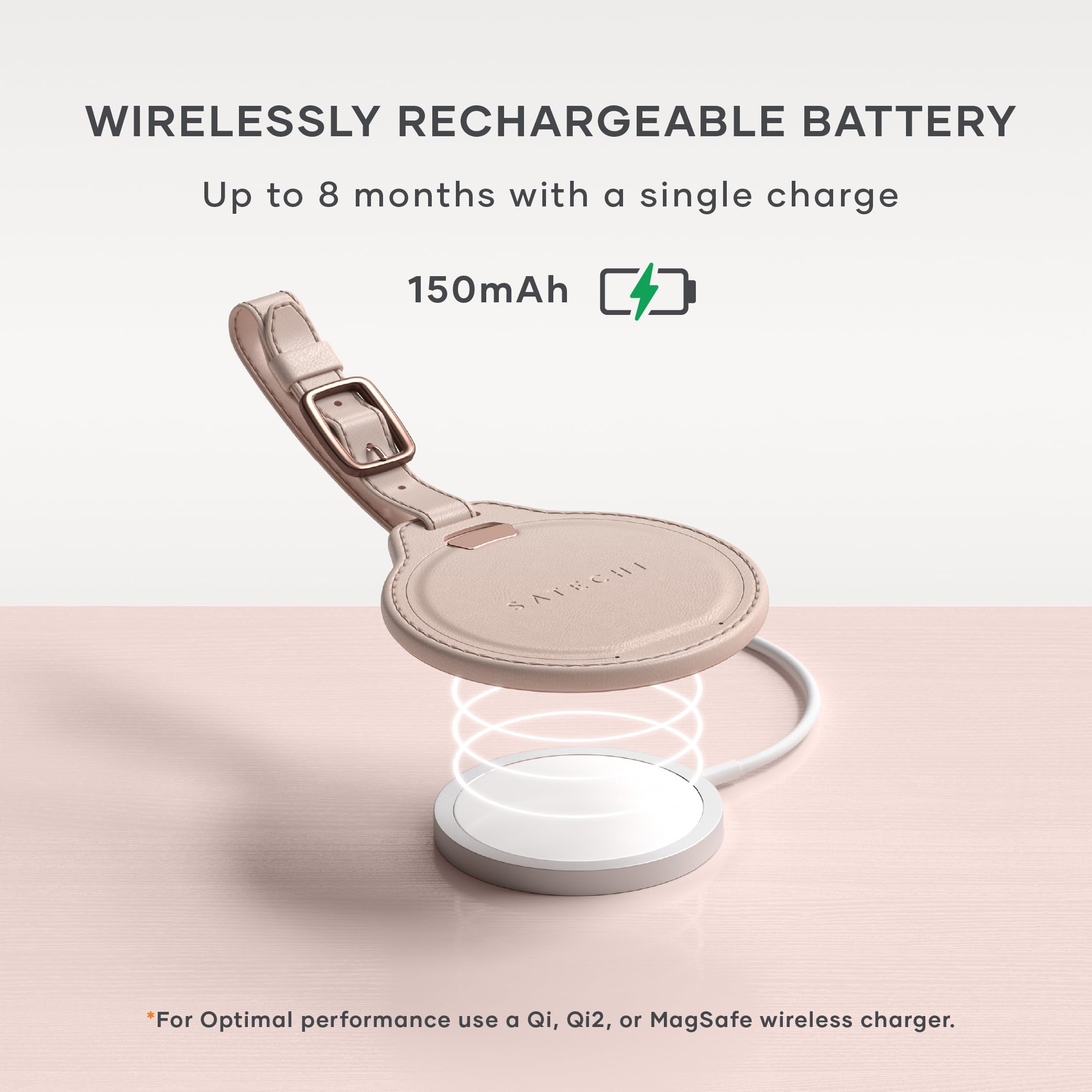 WIRELESSLY RECHARGEABLE BATTERY  
Up to 8 months with a single charge  
150mAh  

*For Optimal performance use a Qi, Qi2, or MagSafe wireless charger.