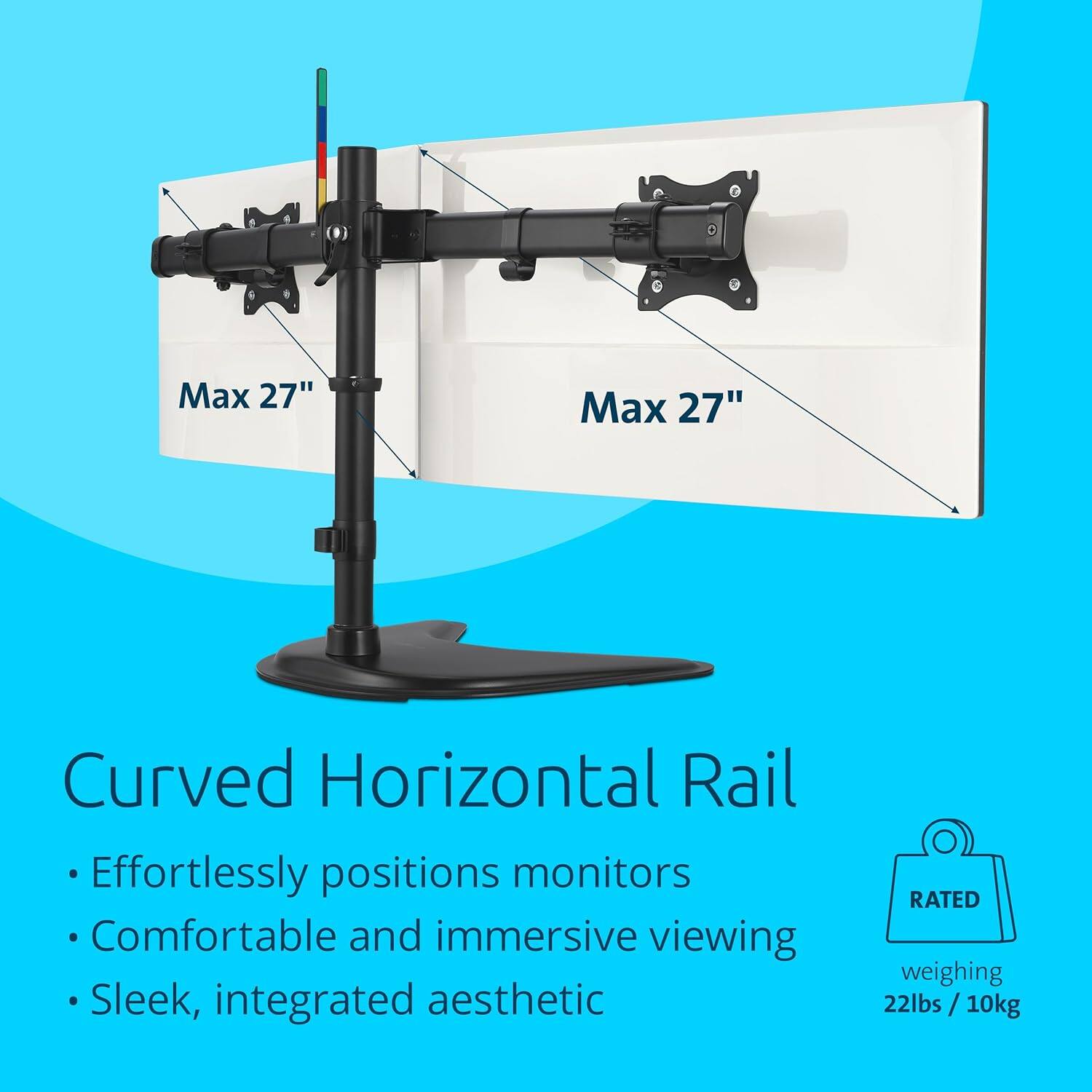 Max 27"  
Curved Horizontal Rail  
Effortlessly positions monitors  
Comfortable and immersive viewing  
Sleek, integrated aesthetic  

RATED  
weighing 22lbs / 10kg