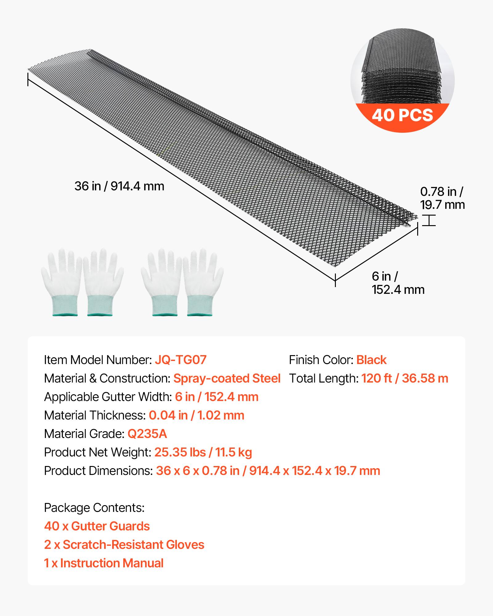 40 PCS  
36 in / 914.4 mm  
0.78 in / 19.7 mm  
6 in / 152.4 mm  

Item Model Number: JQ-TG07  
Finish Color: Black  
Material & Construction: Spray-coated Steel  
Total Length: 120 ft / 36.58 m  
Applicable Gutter Width: 6 in / 152.4 mm  
Material Thickness: 0.04 in / 1.02 mm  
Material Grade: Q235A  
Product Net Weight: 25.35 lbs / 11.5 kg  
Product Dimensions: 36 x 6 x 0.78 in / 914.4 x 152.4 x 19.7 mm  

Package Contents:  
40 x Gutter Guards  
2 x Scratch-Resistant Gloves  
1 x Instruction Manual
