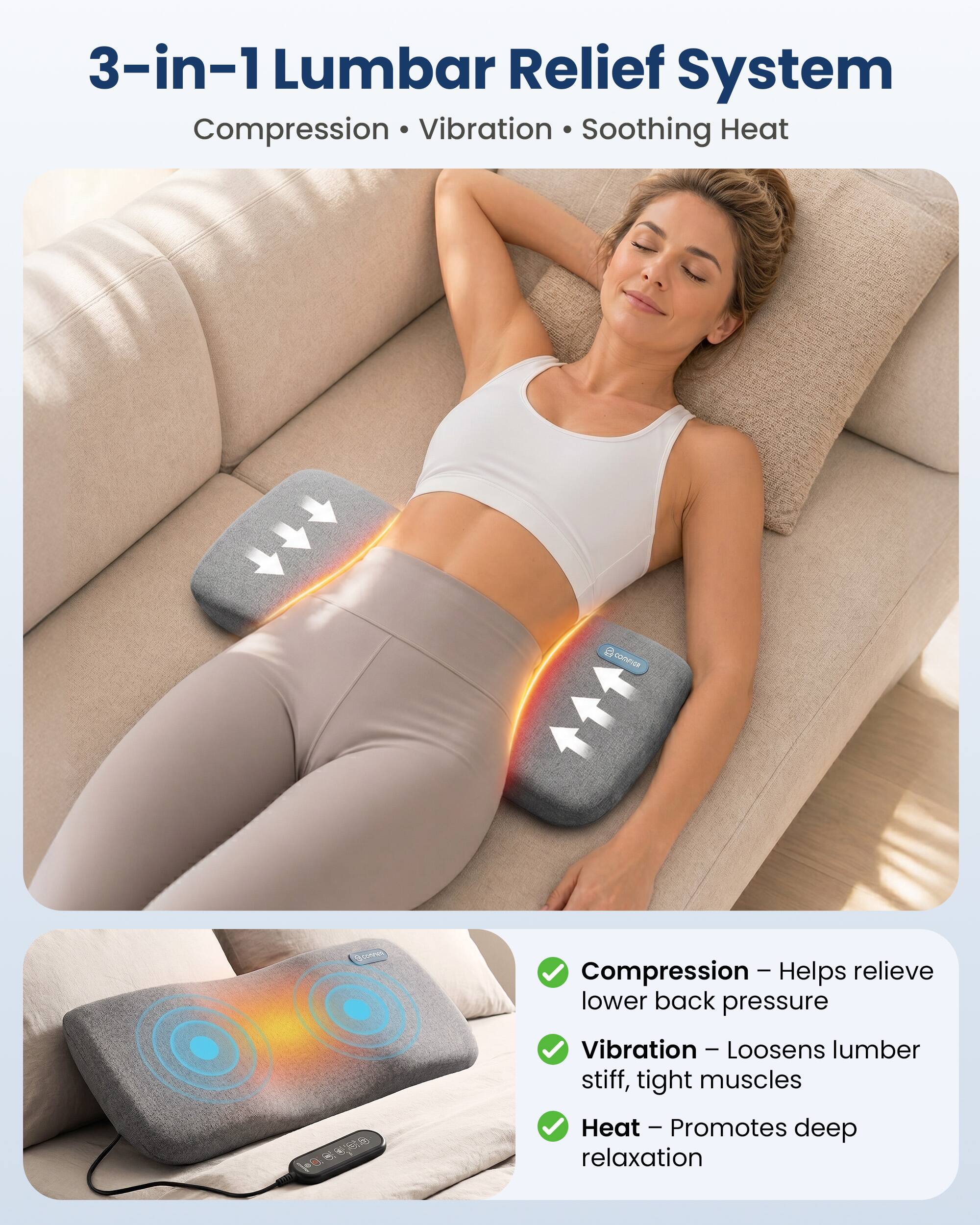 3-in-1 Lumbar Relief System  
Compression • Vibration • Soothing Heat

COMPIER  
Compression - Helps relieve lower back pressure  
Vibration - Loosens lumber stiff, tight muscles  
Heat - Promotes deep relaxation