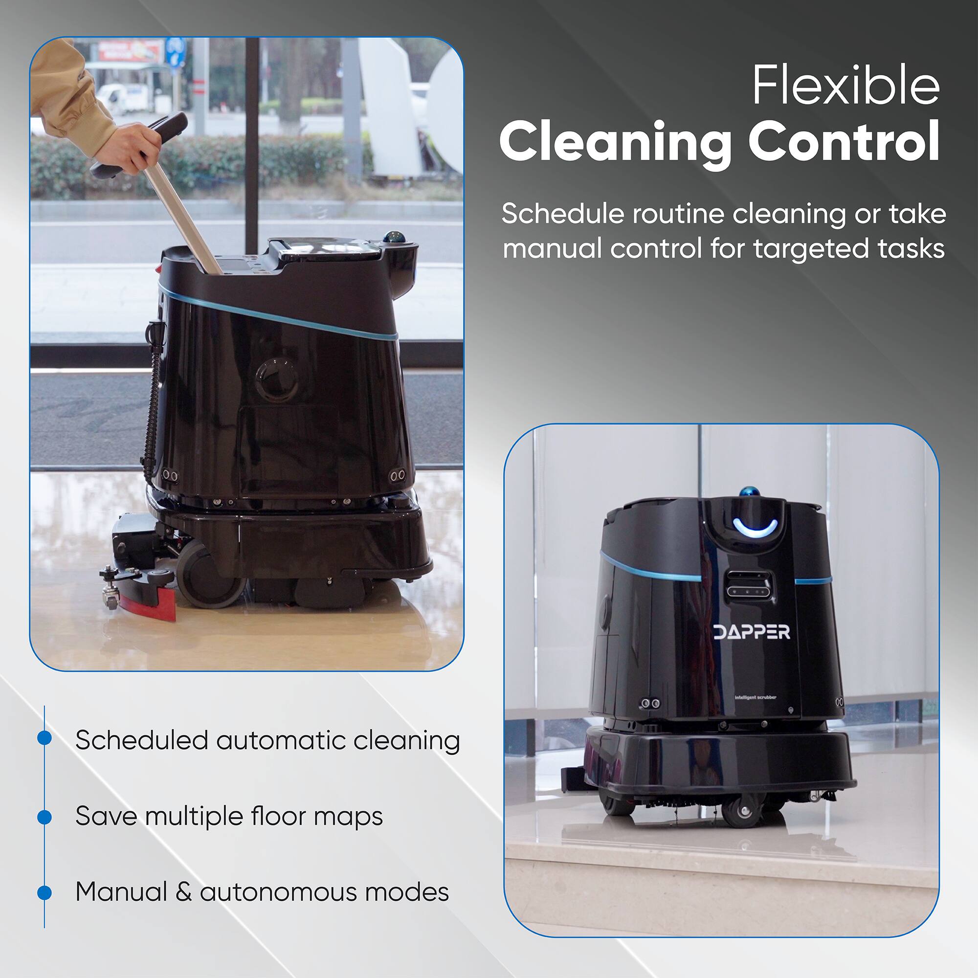 Flexible Cleaning Control  
Schedule routine cleaning or take manual control for targeted tasks

- Scheduled automatic cleaning
- Save multiple floor maps
- Manual & autonomous modes