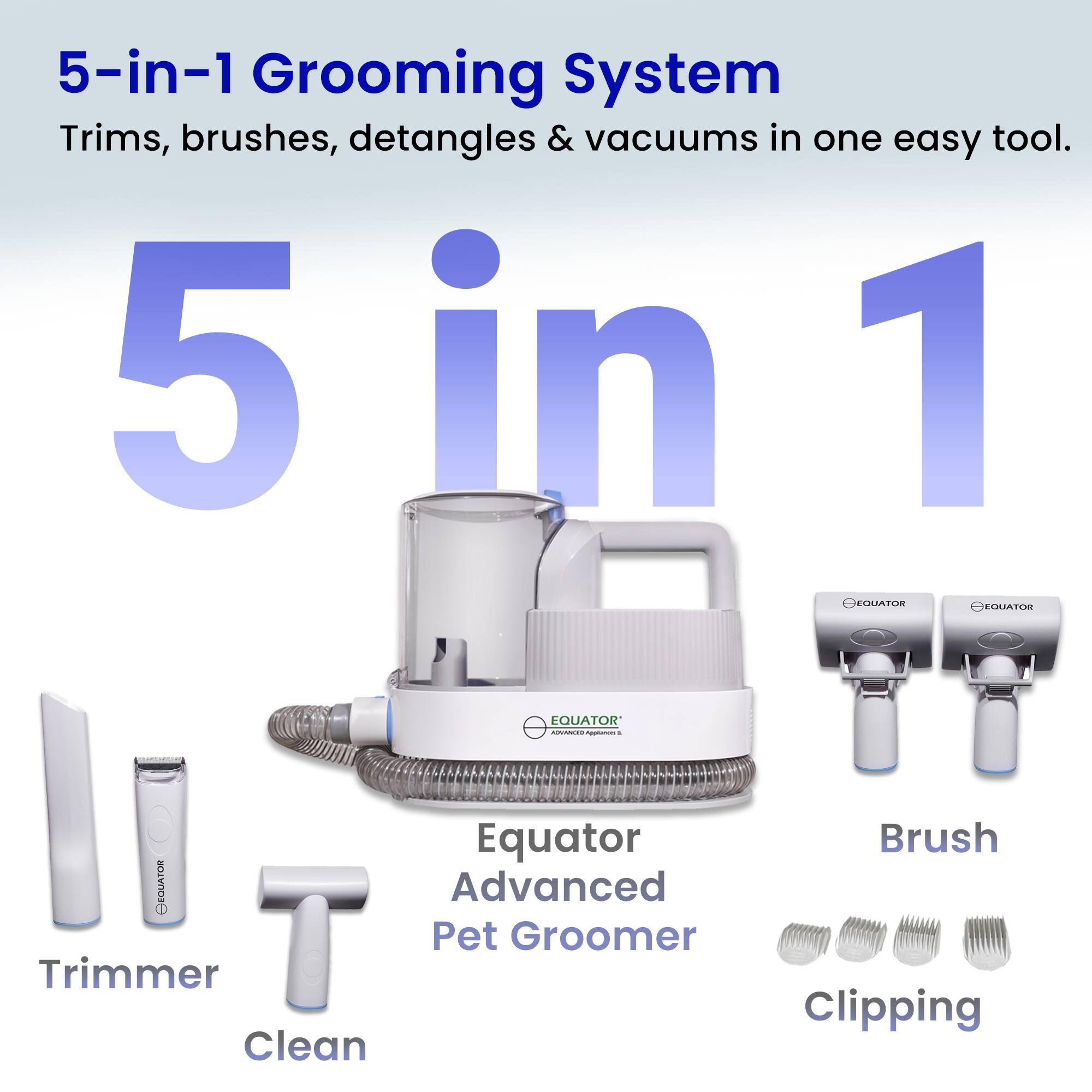 5-in-1 Grooming System  
Trims, brushes, detangles & vacuums in one easy tool.

5 in 1

Equator Advanced Pet Groomer

Trimmer  
Clean  
Brush  
Clipping