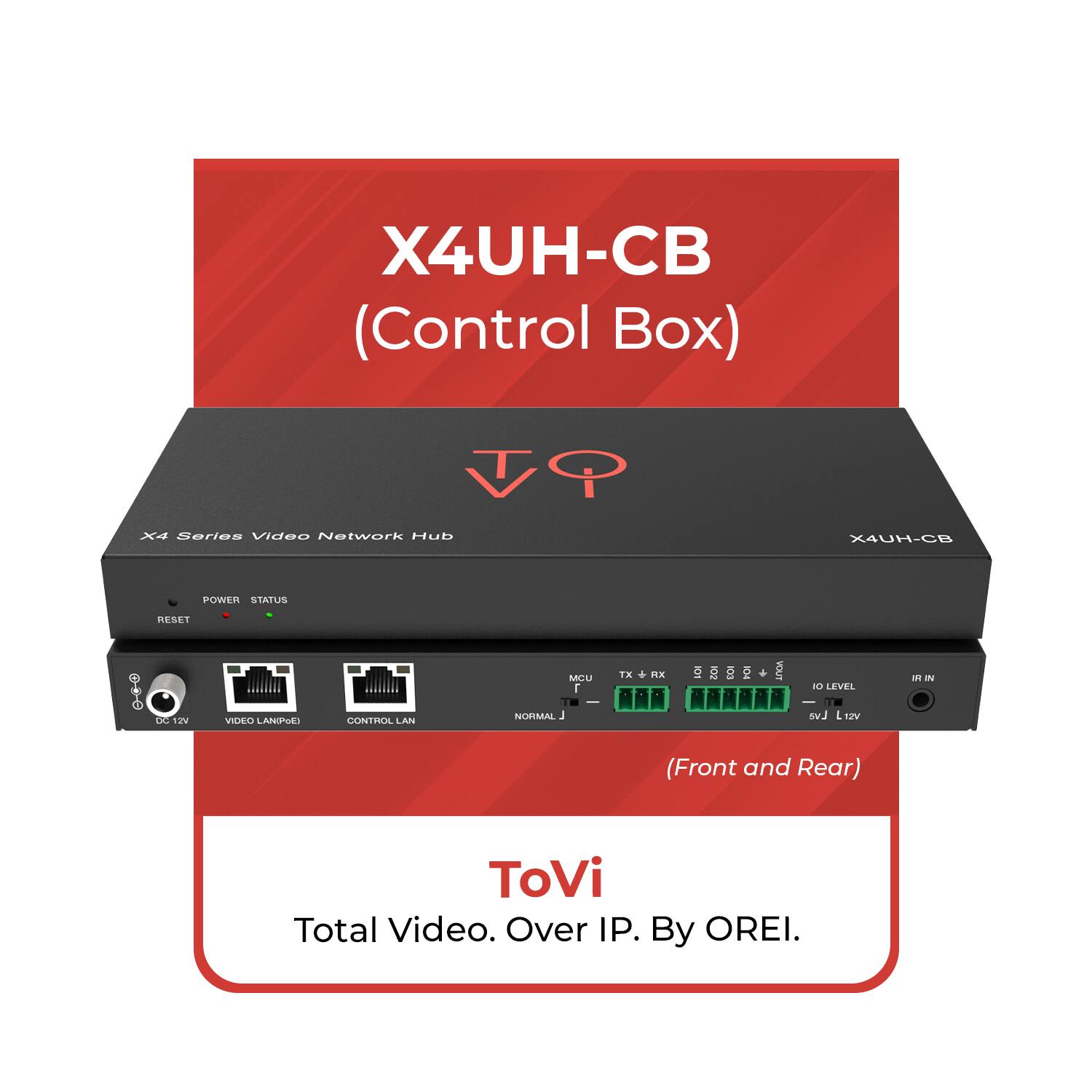 X4UH-CB (Control Box)  
X4 Series Video Network Hub  

POWER STATUS  
RESET  

VIDEO LANPIPE  
CONTROL LAN  
NORMAL  

(Front and Rear)  

ToVi  
Total Video. Over IP. By OREI.