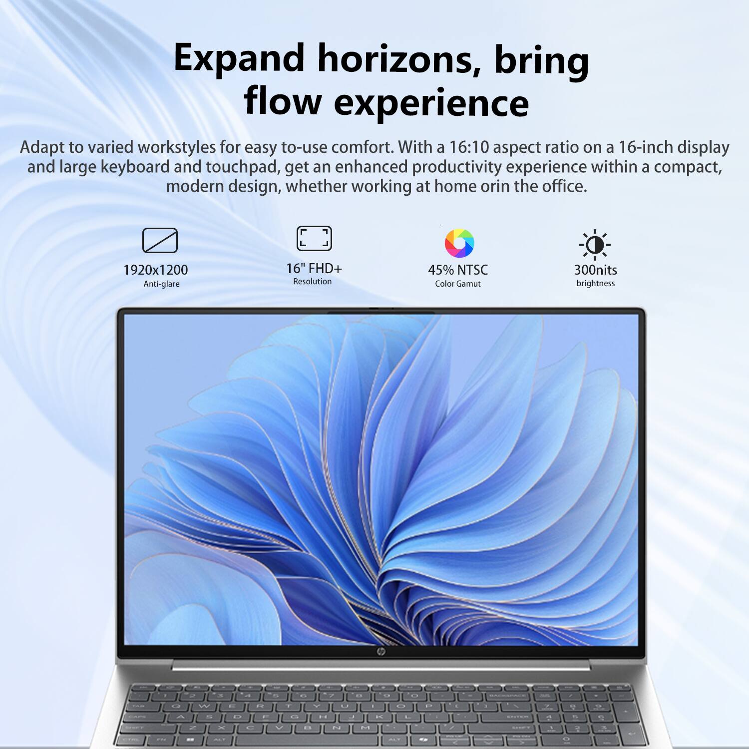 Expand horizons, bring flow experience

Adapt to varied workstyles for easy-to-use comfort. With a 16:10 aspect ratio on a 16-inch display and large keyboard and touchpad, get an enhanced productivity experience within a compact, modern design, whether working at home or in the office.

- 1920x1200 Anti-glare
- 16" FHD+ Resolution
- 45% NTSC Color Gamut
- 300nits brightness