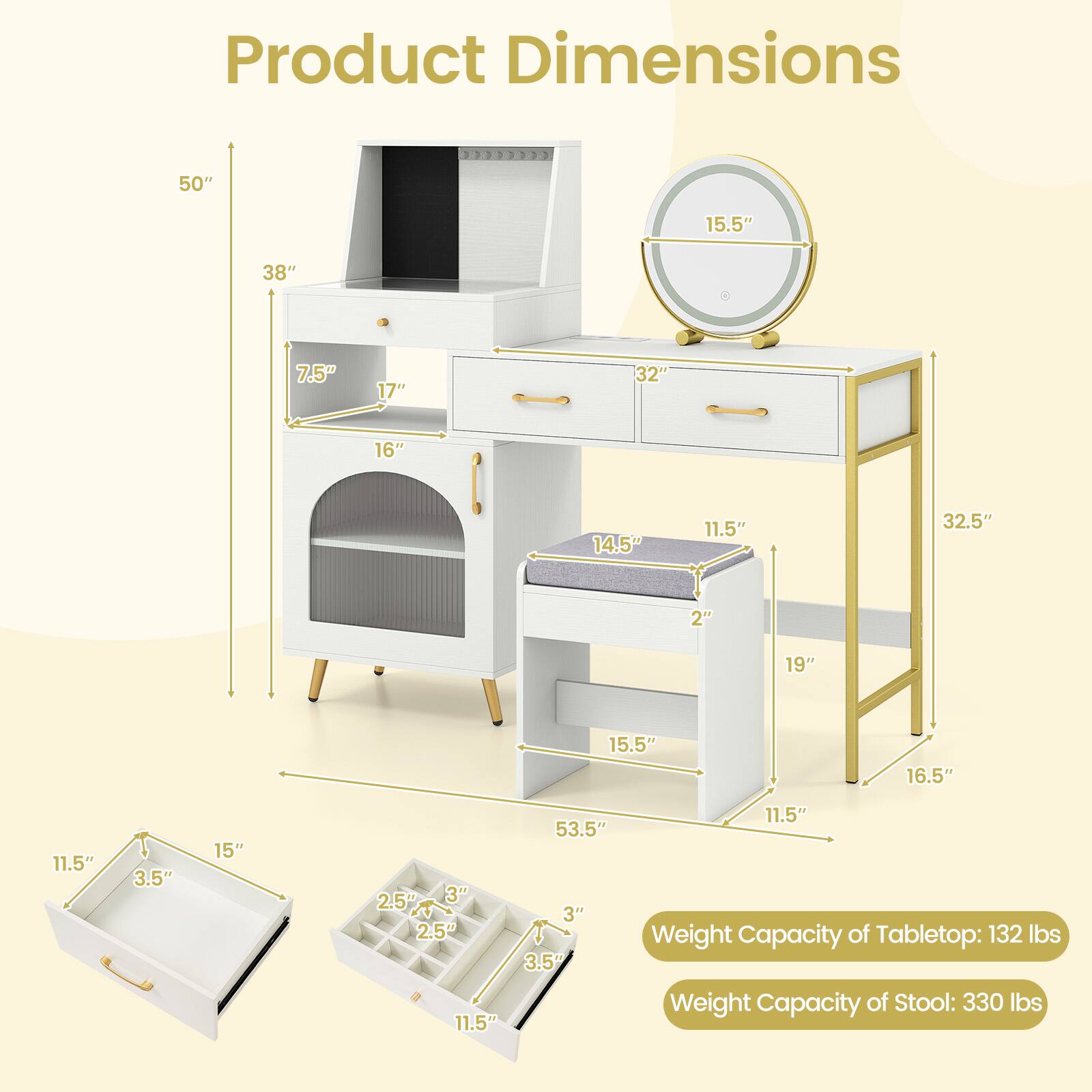 Product Dimensions
50"
15.5"
38"
7.5"
17"
32"
16"
14.5"
11.5"
32.5"
2"
19"
15.5"
16.5"
11.5"
3.5"
15"
2.5" 3" 2.5" 11.5"
53.5" 3" 3.5"
11.5" Weight Capacity of Tabletop: 132 lbs Weight Capacity of Stool: 330 lbs