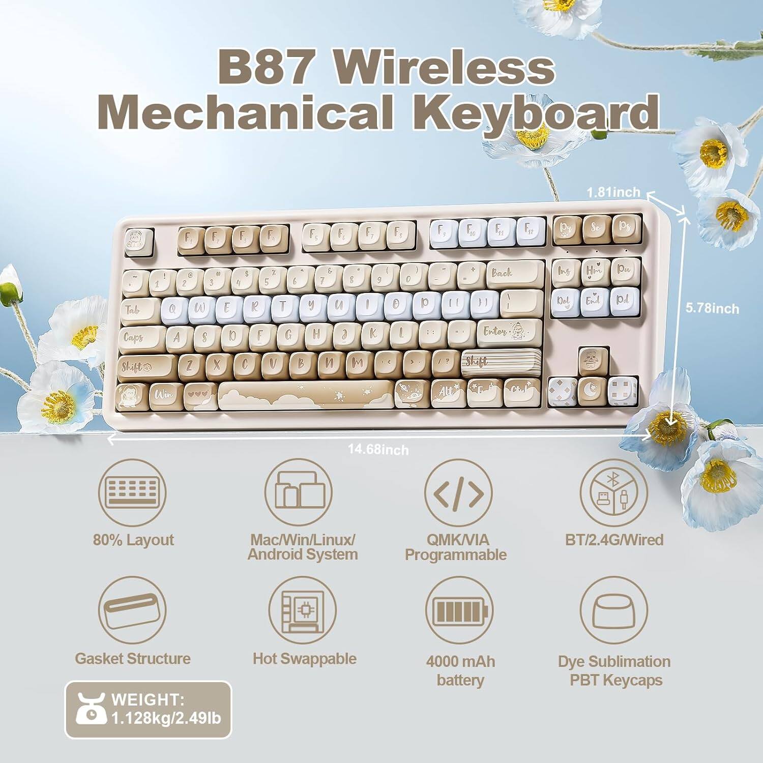 B87 Wireless Mechanical Keyboard

- Dimensions: 1.81 inch (height) x 5.78 inch (width) x 14.68 inch (depth)
- Layout: 80%
- Compatibility: Mac/Win/Linux/Android System
- Connectivity: QMK/VIA, BT/2.4G/Wired
- Features: Gasket Structure, Hot Swappable
- Weight: 1.128 kg / 2.49 lb
- Battery: 4000 mAh
- Keycaps: Dye Sublimation PBT

Key Layout:
- Top Row: F1, F2, F3, F4, F5, F6, F7, F8, F9, F10, F11, F12
- Second Row: Q, W, E, R, T, Y, U, I, O, P
- Third Row: A, S, D, F, G, H, J, K, L
- Fourth Row: Z, X, C, V, B, N, M
- Additional Keys: Tab, Caps Lock, Shift, Backspace, Enter, Ins, Home, Pg Up, Pg Dn, End, Del

Other Features:
- Programmable
- 4000 mAh battery