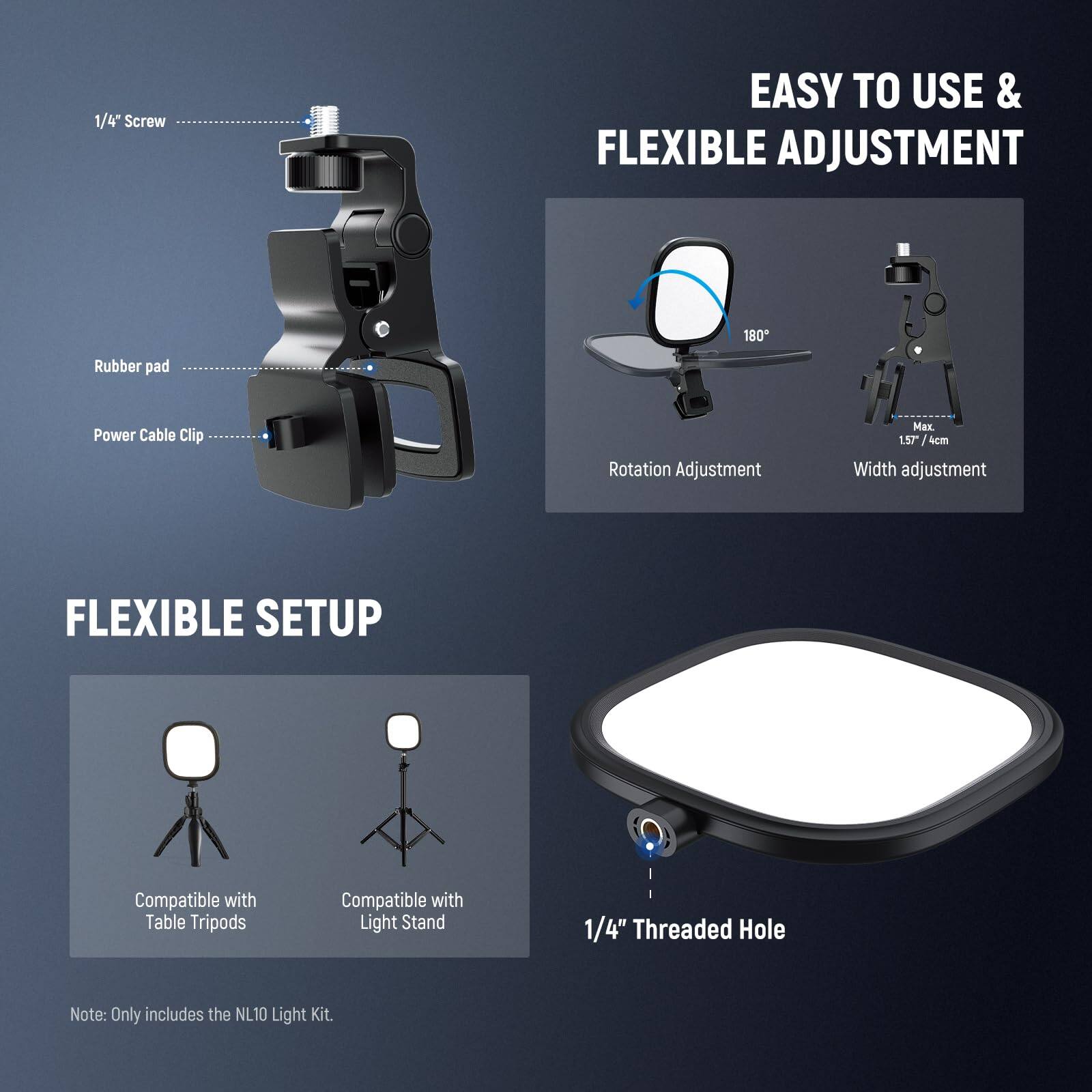 1/4" Screw  
EASY TO USE & FLEXIBLE ADJUSTMENT  
180° Rotation Adjustment  
Rubber pad  
Power Cable Clip  
Max 157/4cm Width adjustment  

FLEXIBLE SETUP  
Compatible with Table Tripods  
Compatible with Light Stand  

1/4" Threaded Hole  

Note: Only includes the NL10 Light Kit.