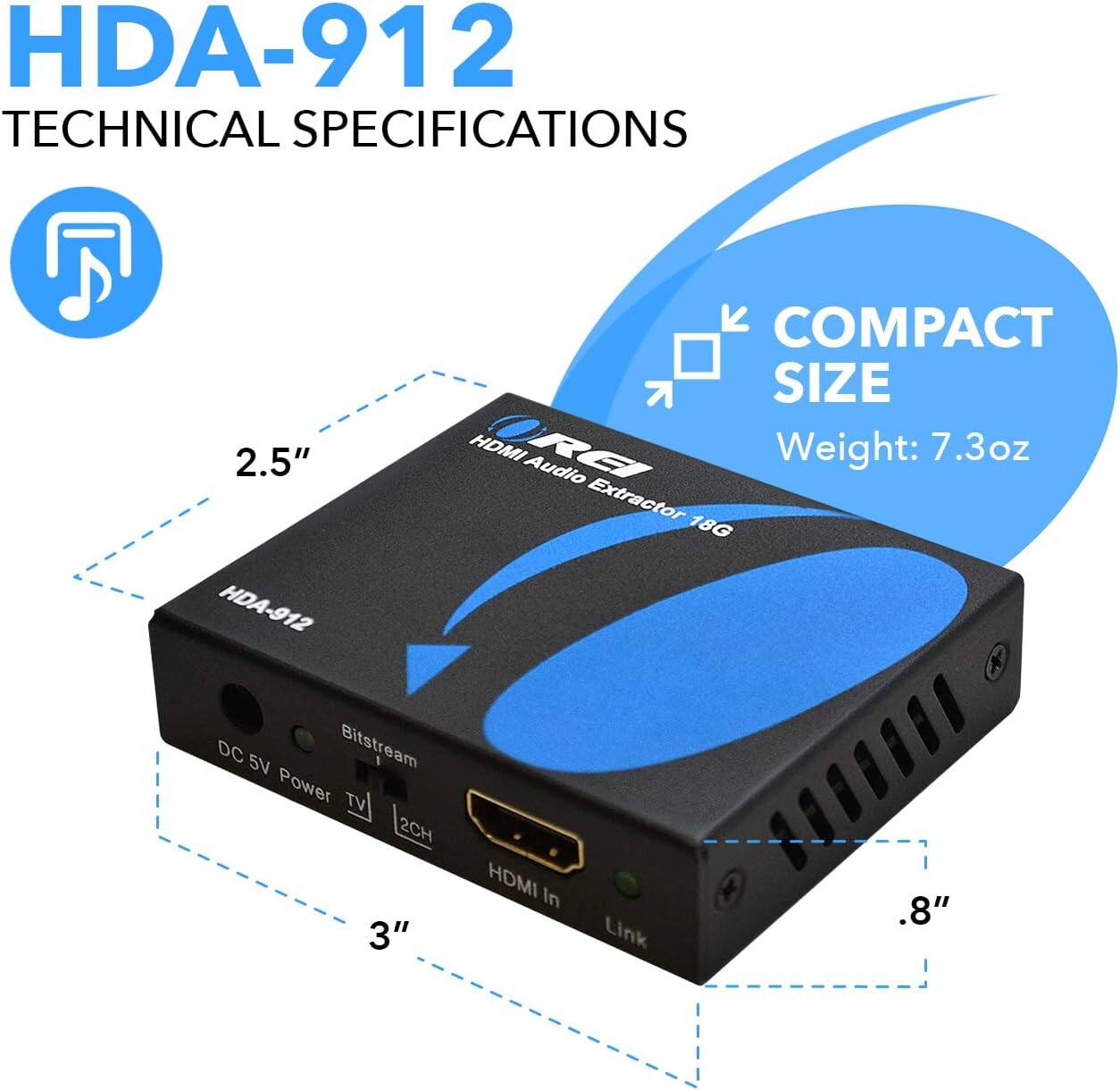 HDA-912 Technical Specifications

- Compact Size
- Weight: 7.3 oz
- HDMI Audio Extractor
- 2.5" x 3" x 0.8"
- 18G Bitstream
- DC 5V Power
- TV 2CH
- HDMI In Link
