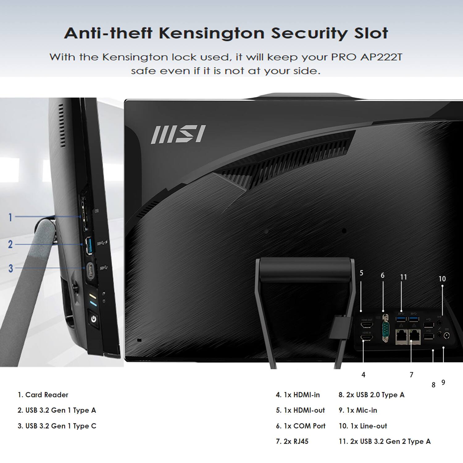 Anti-theft Kensington Security Slot

With the Kensington lock used, it will keep your PRO AP222T safe even if it is not at your side.

1. Card Reader
2. USB 3.2 Gen 1 Type A
3. USB 3.2 Gen 1 Type C
4. 1x HDMI-in
5. 1x HDMI-out
6. 1x COM Port
7. 2x RJ45
8. 2x USB 2.0 Type A
9. 1x Mic-in
10. 1x Line-out
11. 2x USB 3.2 Gen 2 Type A