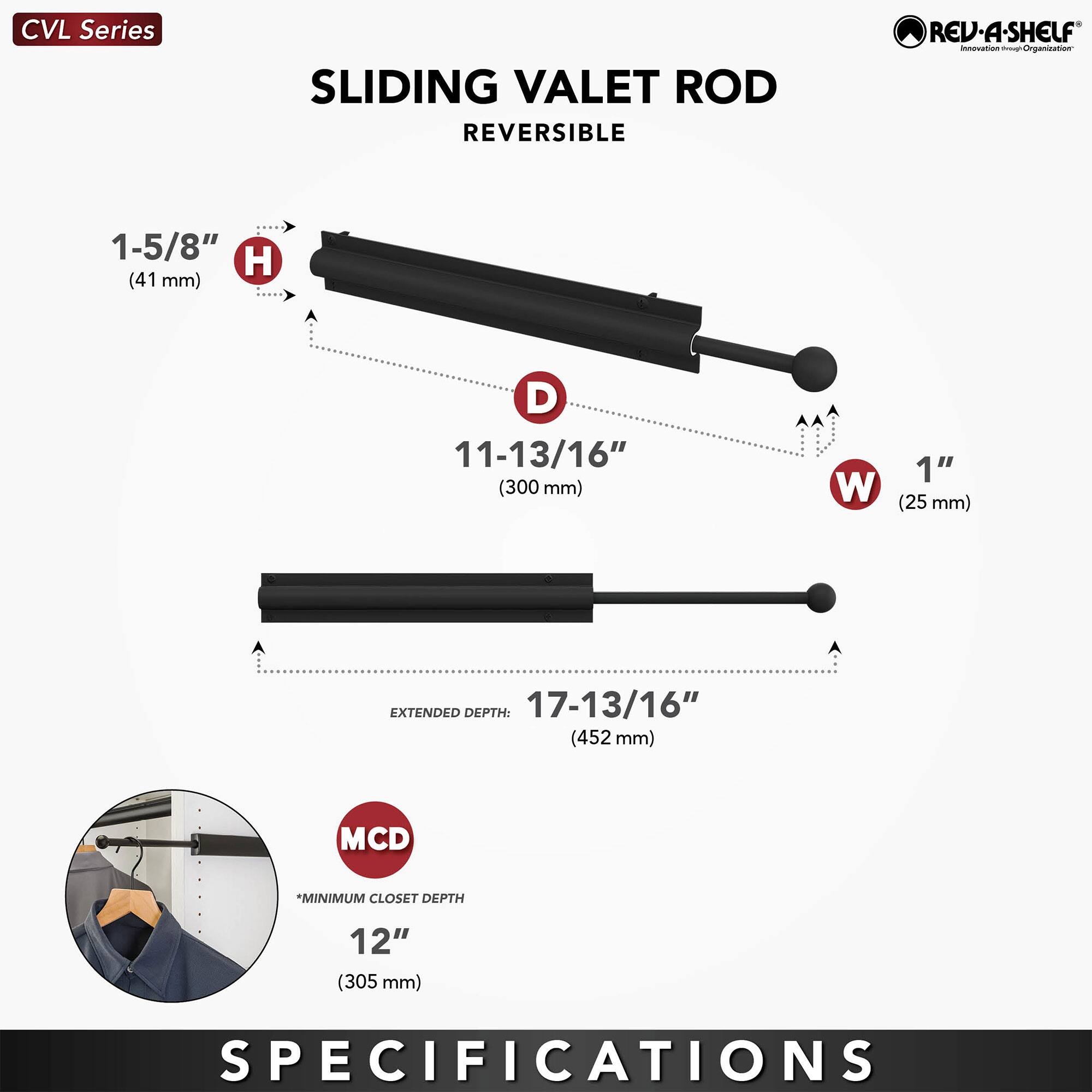 CVL Series  
SLIDING VALET ROD  
REVERSIBLE  

1-5/8" H (41 mm)  
11-13/16" D (300 mm)  
1" W (25 mm)  

EXTENDED DEPTH: 17-13/16" (452 mm)  

MCD *MINIMUM CLOSET DEPTH 12" (305 mm)  

SPECIFICATIONS