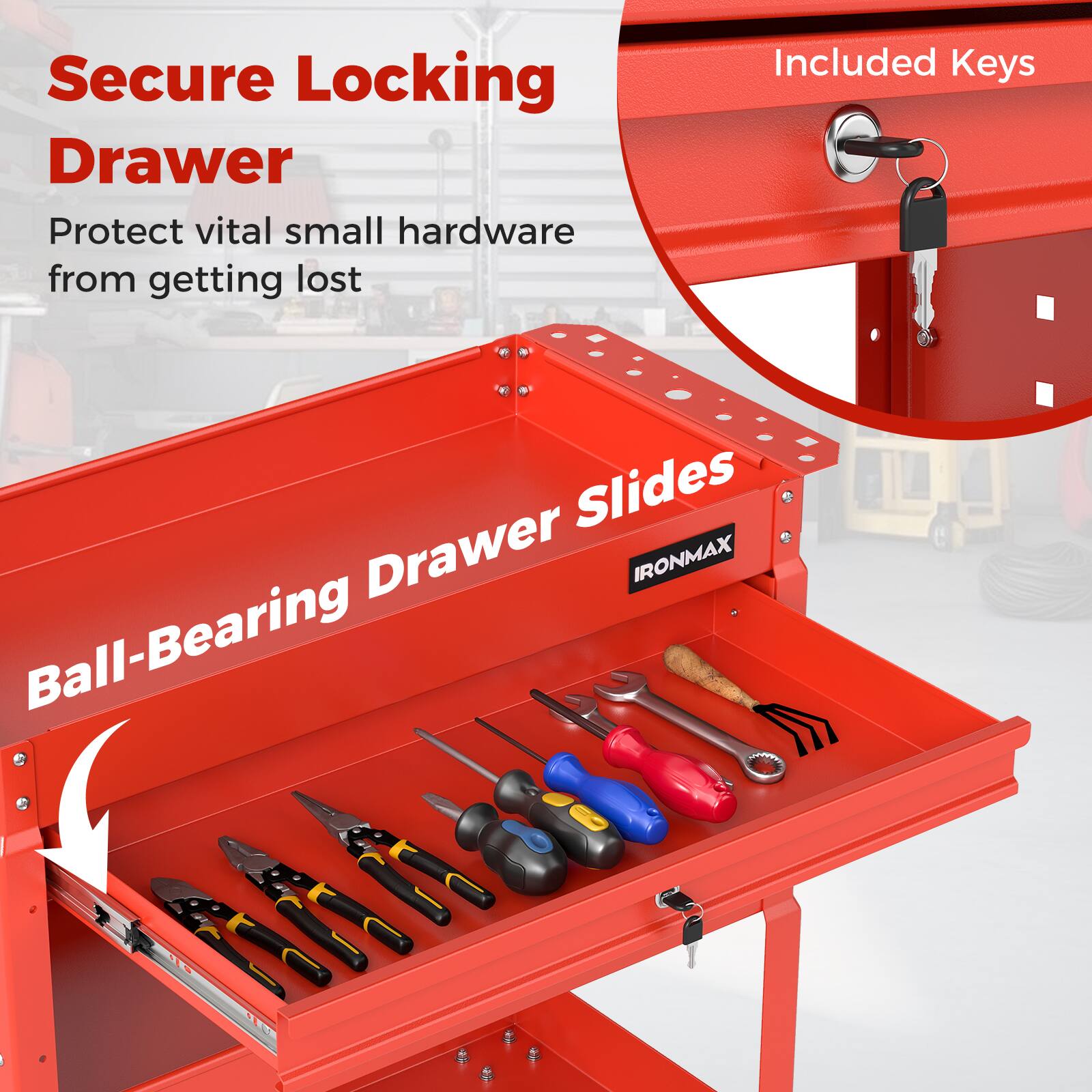 Secure Locking Drawer  
Protect vital small hardware from getting lost  
Included Keys  
Ball-Bearing Drawer Slides  
IRONMAX