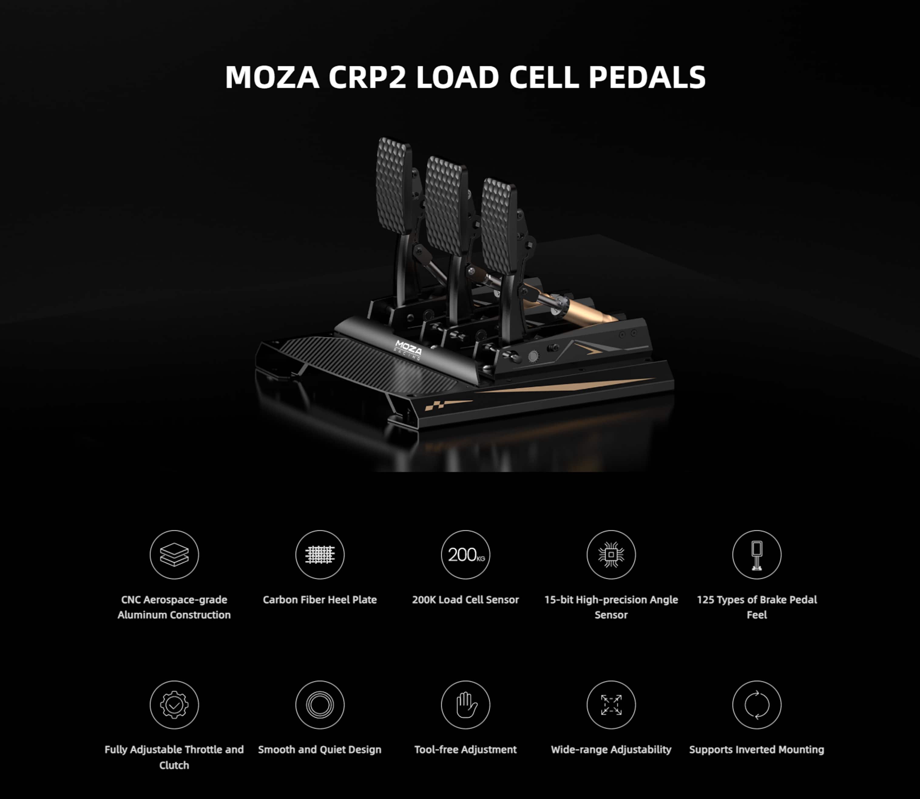 MOZA CRP2 LOAD CELL PEDALS
MOZA 200K Load Cell Sensor
CNC Aerospace-grade Aluminum Construction
Carbon Fiber Heel Plate
15-bit High-precision Angle Sensor
125 Types of Brake Pedal Feel
Fully Adjustable Throttle and Smooth and Quiet Design Clutch
Tool-free Adjustment
Wide-range Adjustability
Supports Inverted Mounting