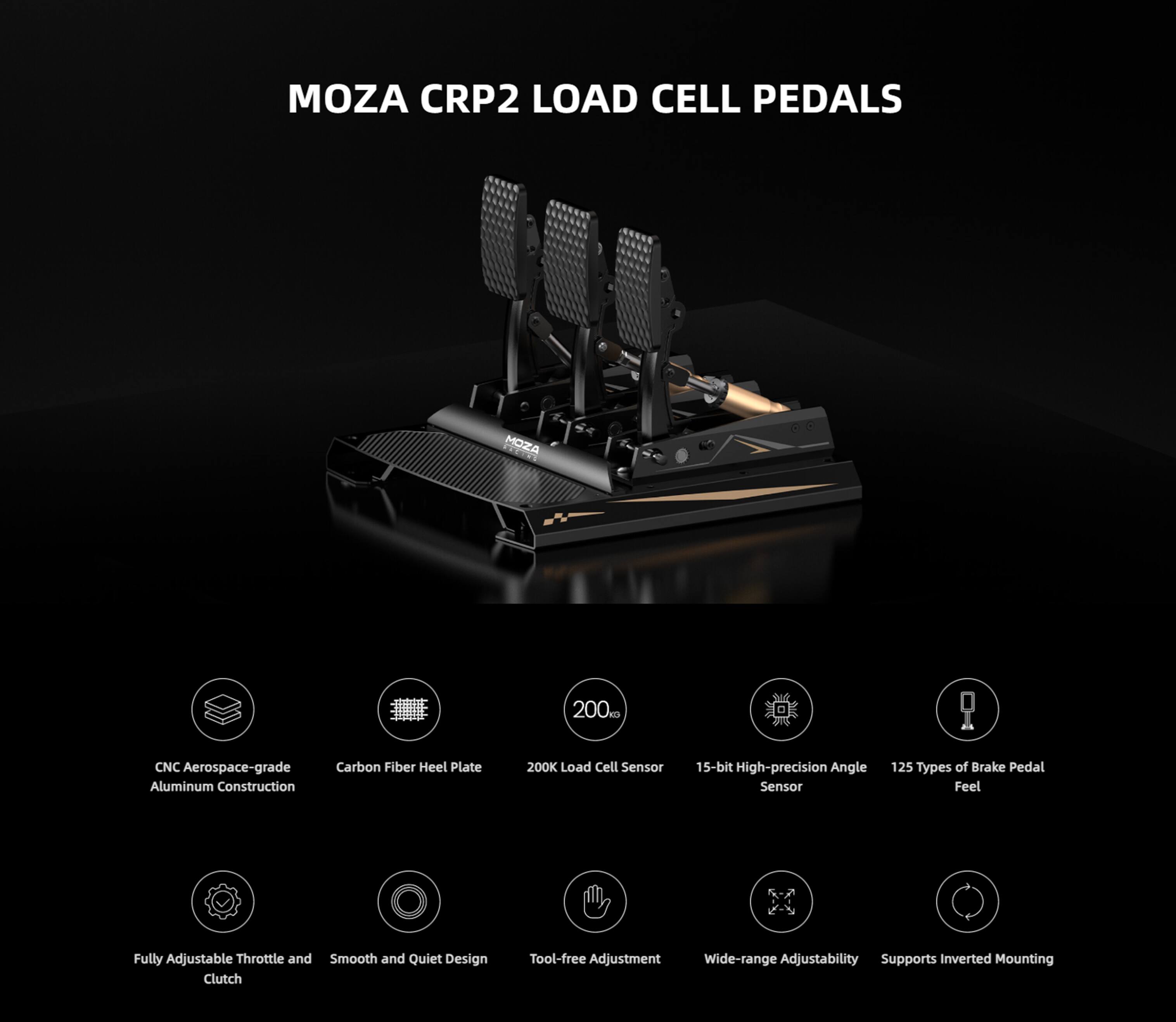 MOZA CRP2 LOAD CELL PEDALS

MOZA 200K Load Cell Sensor
CNC Aerospace-grade Aluminum Construction
Carbon Fiber Heel Plate
15-bit High-precision Angle Sensor
125 Types of Brake Pedal Feel
Fully Adjustable Throttle and Smooth and Quiet Design Clutch
Tool-free Adjustment
Wide-range Adjustability
Supports Inverted Mounting