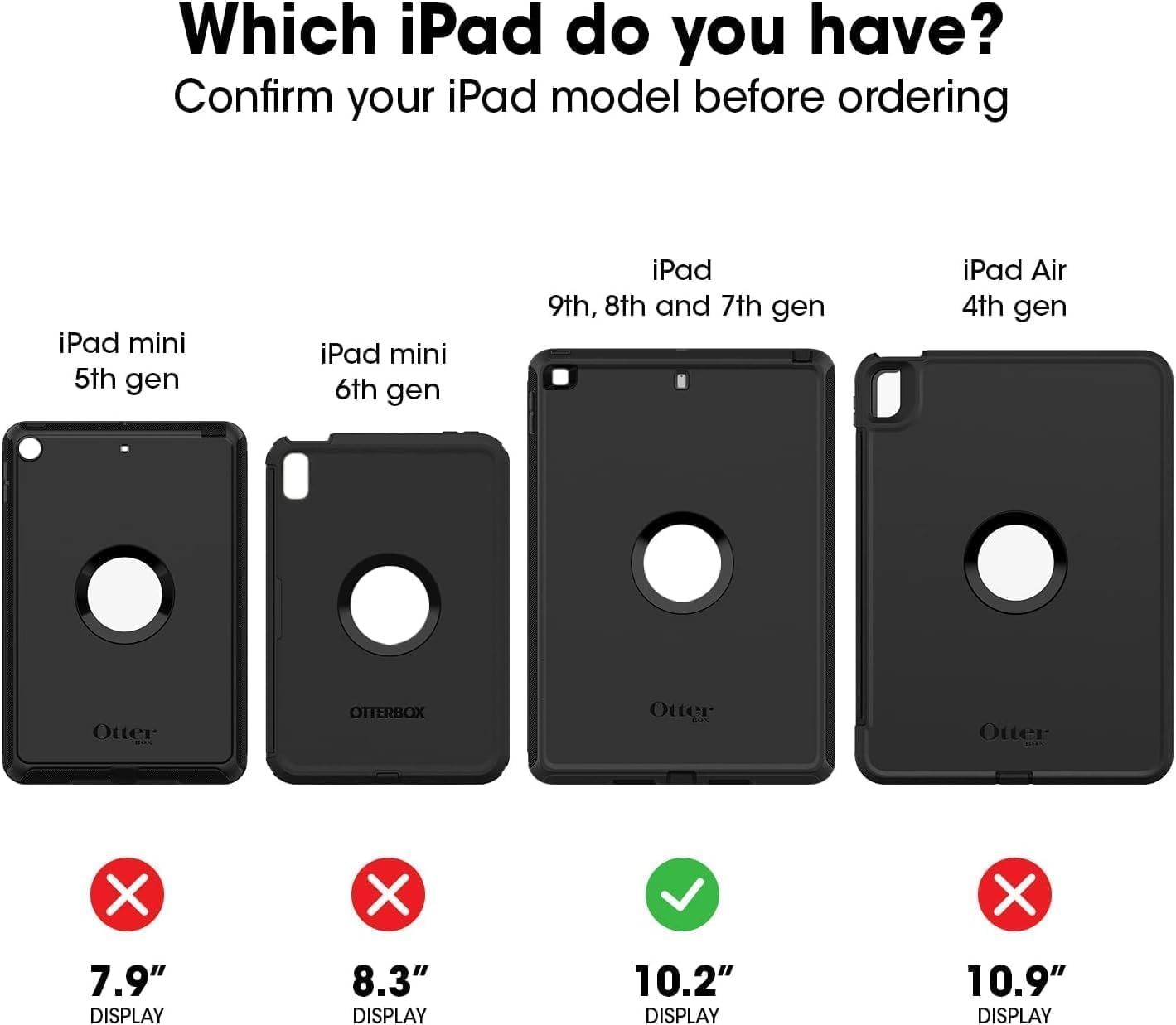 Which iPad do you have? Confirm your iPad model before ordering

iPad mini 5th gen
iPad mini 6th gen
iPad 9th, 8th and 7th gen
iPad Air 4th gen

7.9" DISPLAY
8.3" DISPLAY
10.2" DISPLAY
10.9" DISPLAY
