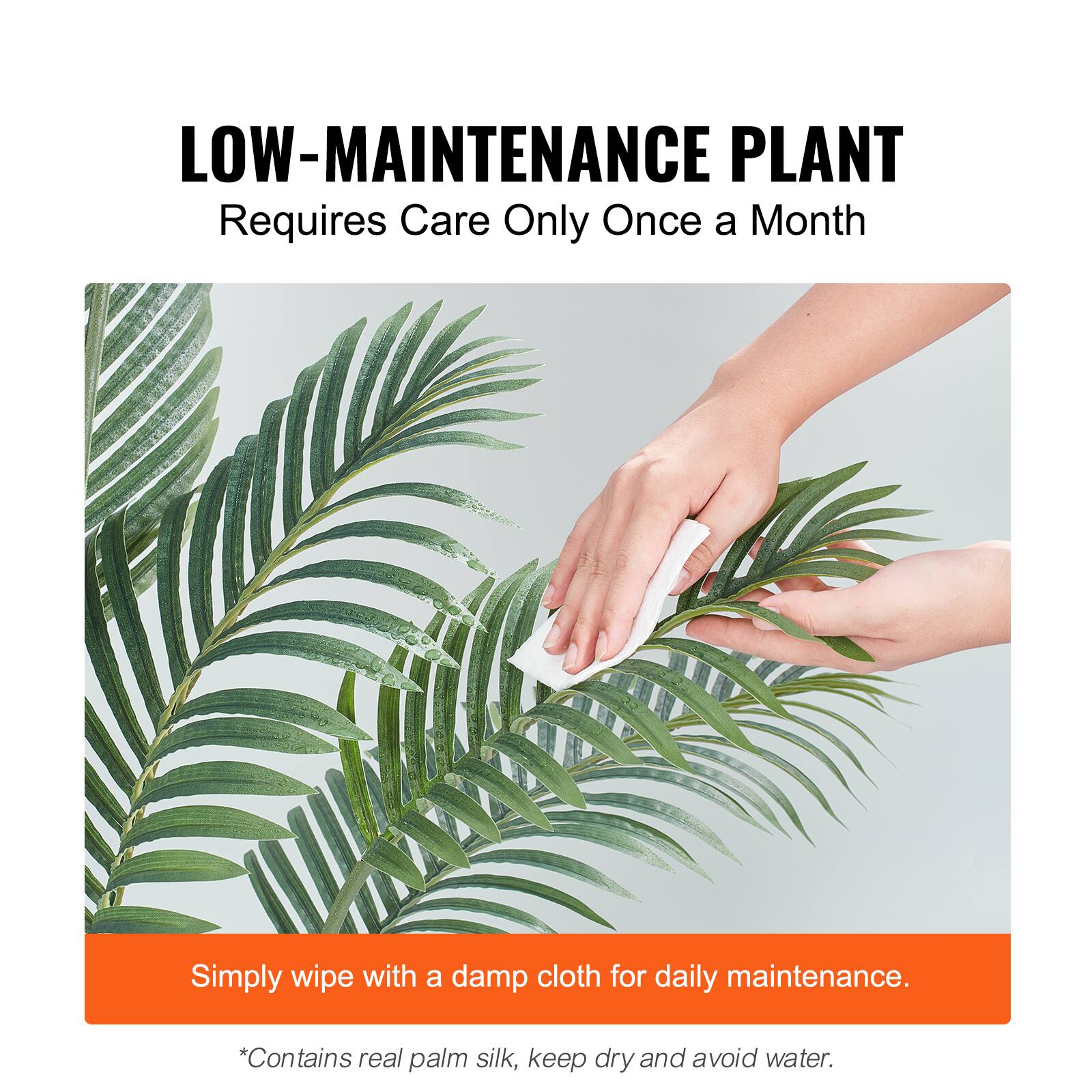 LOW-MAINTENANCE PLANT
Requires Care Only Once a Month

Simply wipe with a damp cloth for daily maintenance.

*Contains real palm silk, keep dry and avoid water.